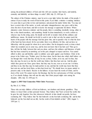 among the professed children of God; and who will now examine their hearts, and tenderly,
earnestly and faithfully set these things in order? {RH, July 25, 1893 par. 8}
The subject of the Christian ministry must be set in a new light before the minds of the people. I
entreat of you to study the word of God on this point. If you think a minister is making mistakes,
it is your duty to go to him in love and meekness and present the matter before him. You may not
have a correct idea of his motive or work, and under misapprehension may grow cold to him,
close the door of your heart, and fail to receive his message or appreciate his labors. Where
alienation exists between a minister and the people, there is something decidedly wrong, either in
him or the church-members, and something should be done immediately to work a reform in
whoever may be the erring party. He should not be left to wonder what all this coldness and
indifference means. He should not be left to seek in vain to find out why he cannot reach the
hearts of the people with the message God has given him, and to question why it is that the door
of the heart has been closed; for he can realize there is no affection for him, and can have no
fellowship with the people for whom he is sent to labor. Has he dropped a word, or done a deed
which has wounded you in some way, and he does not know that it has hurt you? Then go to
him, tell him his faults between him and you alone, and have the coldness and bitterness of spirit
that has been created by an unwitting act on his part, changed to respect and love. You cannot
afford to allow any unChristlike spirit to embitter your spirit against your brethren. Christ in his
prayer to his Father says, "Neither pray I for these alone, but for them also which shall believe on
me through their word; that they all may be one; as thou, Father, art in me, and I in thee, that
they also may be one in us: that the world may believe that thou hast sent me. And the glory
which thou gavest me I have given them; that they may be one, even as we are one: I in them,
and thou in me, that they may be made perfect in one; and that the world may know that thou
hast sent me, and has loved them, as thou hast loved me." We should leave no means untried to
preserve unity in the church. Receive in the fullness of your heart the words of Christ, and be
doers of his word. We cannot receive the blessings that the love and presence of Christ can bring
us, if we cherish feelings that will mar the unity that Christ prayed might exist among his
disciples. {RH, July 25, 1893 par. 9}
August 1, 1893 Vital Connection With Christ Necessary.
By Mrs. E. G. White.
Those who are truly children of God are believers, not doubters and chronic grumblers. They
believe in Jesus Christ as their personal Saviour. They believe that "God so loved the world, that
he gave his only begotten Son, that whosoever believeth in him should not perish, but have
everlasting life." They believe that "he that believeth on the Son hath everlasting life: and he that
believeth not the Son shall not see life; but the wrath of God abideth on him." {RH, August 1,
1893 par. 1}
 