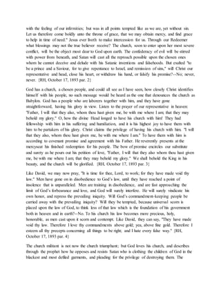 with the feeling of our infirmities; but was in all points tempted like as we are, yet without sin.
Let us therefore come boldly unto the throne of grace, that we may obtain mercy, and find grace
to help in time of need." Jesus ever liveth to make intercession for us. Through our Redeemer
what blessings may not the true believer receive? The church, soon to enter upon her most severe
conflict, will be the object most dear to God upon earth. The confederacy of evil will be stirred
with power from beneath, and Satan will cast all the reproach possible upon the chosen ones
whom he cannot deceive and delude with his Satanic inventions and falsehoods. But exalted "to
be a prince and a Saviour, for to give repentance to Israel, and remission of sins," will Christ our
representative and head, close his heart, or withdraw his hand, or falsify his promise?--No; never,
never. {RH, October 17, 1893 par. 2}
God has a church, a chosen people, and could all see as I have seen, how closely Christ identifies
himself with his people, no such message would be heard as the one that denounces the church as
Babylon. God has a people who are laborers together with him, and they have gone
straightforward, having his glory in view. Listen to the prayer of our representative in heaven:
"Father, I will that they also, whom thou hast given me, be with me where I am; that they may
behold my glory." O, how the divine Head longed to have his church with him! They had
fellowship with him in his suffering and humiliation, and it is his highest joy to have them with
him to be partakers of his glory. Christ claims the privilege of having his church with him. "I will
that they also, whom thou hast given me, be with me where I am." To have them with him is
according to covenant promise and agreement with his Father. He reverently presents at the
mercyseat his finished redemption for his people. The bow of promise encircles our substitute
and surety as he pours out his petition of love, "Father, I will that they also whom thou hast given
me, be with me where I am; that they may behold my glory." We shall behold the King in his
beauty, and the church will be glorified. {RH, October 17, 1893 par. 3}
Like David, we may now pray, "It is time for thee, Lord, to work; for they have made void thy
law." Men have gone on in disobedience to God’s law, until they have reached a point of
insolence that is unparalleled. Men are training in disobedience, and are fast approaching the
limit of God’s forbearance and love, and God will surely interfere. He will surely vindicate his
own honor, and repress the prevailing iniquity. Will God’s commandment-keeping people be
carried away with the prevailing iniquity? Will they be tempted, because universal scorn is
placed upon the law of God, to think less of that law which is the foundation of his government
both in heaven and in earth?--No. To his church his law becomes more precious, holy,
honorable, as men cast upon it scorn and contempt. Like David, they can say, "They have made
void thy law. Therefore I love thy commandments above gold; yea, above fine gold. Therefore I
esteem all thy precepts concerning all things to be right; and I hate every false way." {RH,
October 17, 1893 par. 4}
The church militant is not now the church triumphant; but God loves his church, and describes
through the prophet how he opposes and resists Satan who is clothing the children of God in the
blackest and most defiled garments, and pleading for the privilege of destroying them. The
 