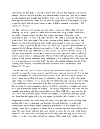 said of them, "By their fruits ye shall know them." They will love their Redeemer with supreme
affection, and honor all those who love him, and who follow his precepts. They will not mount
upon the judgment-seat, to judge their brother’s motives and work, because they will remember
that Christ has bidden them, "Judge not, that ye be not judged. For with what judgment ye judge,
ye shall be judged: and with what measure ye mete, it shall be measured to you again." {RH,
October 24, 1893 par. 1}
I am filled with sorrow as I see finite men who claim to be the sons of God, filled with evil
surmising, and ready to speak evil of their brethren in the truth, ready to weigh others in their
own scales of human opinion, and place their estimate upon those of whom they really
understand but little. The worst of it is that often those who ought to understand why such action
is out of place, drink in the spirit of the accuser, go to the polluted fountain of suspicion and
distrust, and turning from the course justice marks out, are guided by some one’s hearsay of
another’s action or character. By this course God’s Holy Spirit is grieved, and the churches are
weakened by the influence of distrust and suspicion; for they are led to speak evil of those who
stand far better in the sight of God than do their accusers. Are we to take reports, hearsay, as if
they were verity and truth? Are we not to rebuke the talebearer who would make a condemned
brother’s course appear as bad as possible? The true brethren of Christ are those who guard the
interests of their brethren and sisters. How inappropriate it is to condemn others, when every soul
is to be saved, not on his own merits, but by the merits of a crucified and risen Saviour! We are
all erring, finite creatures, accountable to God for our words, works, and influence. {RH,
October 24, 1893 par. 2}
O that the mercy and love of God were cultivated by every member of our churches! O that
brotherly love might be revived, never to wane, but to grow more and more fervent! It is true that
words of admonition and counsel are frequently needed in the church, but they are never to be
given by those who are filled with suspicion and distrust, who are eager to weigh others in the
scales of their own opinions. No one can do the work of reproving and counseling in the way that
Christ would have it done, whose heart is not filled with peace and love. We are near the end,
there is no time to waste in educating ourselves in the line of accusation of brethren, and we are
not to take up a reproach against our neighbor. Deal tenderly and graciously with every soul, and
especially deal tenderly with those who are liable to err. They, of all others, need your help the
most. Never take up a report against a brother or a neighbor, or harbor evil surmisings against
him. Thou shalt not imagine evil in thy heart against thy brother. {RH, October 24, 1893 par. 3}
The powers of darkness will assault every soul, but let us not join with the evil one in his work,
and deal with severity to discourage and dishearten the weak and erring. Let us be pitiful,
compassionate one to another, and let an influence go out from us to heal, to bind up, to
establish, rather than to wound and to uproot. There is altogether too much haste in doing what is
called "the square thing," and often that which we think is justice, the Lord writes in his book as
oppression. The vows we take on entering the church either mean what they say, or they mean
nothing. Let us love one another, be kind and courteous. O how much better would we have
 