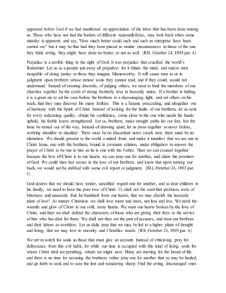 appeared before God if we had manifested an appreciation of the labor that has been done among
us. Those who have not had the burden of different responsibilities, may look back when some
mistake is apparent, and say, "How much better could such and such an enterprise have been
carried on;" but it may be that had they been placed in similar circumstances to those of the one
they think erring, they might have done no better, or not as well. {RH, October 24, 1893 par. 4}
Prejudice is a terrible thing in the sight of God. It was prejudice that crucified the world’s
Redeemer. Let us as a people put away all prejudice; for it blinds the mind, and makes men
incapable of doing justice to those they imagine blameworthy. It will cause men to sit in
judgment upon brethren whose inmost souls they cannot read, and if they could, would not
understand. Instead of creating discords, of judging others, we need to bind the members of our
churches together by the cords of strong brotherly love in heavenly union. If a brother is halting,
it is a great sin to set his case before the brethren in a discouraging light, and set others on his
track, that they may discover his many frailties. This is a Satanic proceeding, and altogether out
of harmony with the Spirit of Christ. Instead of looking for the faults of our brethren, let us seek
for every redeeming quality, obtain his confidence, come close to the one who needs his hands
upheld, his feeble knees strengthened. Let us, brethren, make straight paths for our feet, lest the
lame be turned out of the way. Instead of drawing apart, let us press together as never before,
working shoulder to shoulder. There must be no discordant notes struck now, there must be no
alienation. We should present to the world a united front, and make it manifest that we are one in
Christ Jesus, one with the brethren, bound in covenant relation, under obligation to answer the
prayer of Christ to be one in him as he is one with the Father. Then we can counsel together
because the love of Christ is in our hearts, we can pray one for another, and claim the promises
of God. We could then feel secure in the love of our brethren, and know that upon turning our
back, we would not be stabbed with some evil report or judgment. {RH, October 24, 1893 par.
5}
God desires that we should have tender, sanctified regard one for another, and as dear children in
his family, we need to have the pure love of Christ. O, shall not the seed that produces roots of
bitterness and unseemly fruit be banished from our hearts, that we may cherish the heavenly
plant of love? As mature Christians we shall love more and more, not less and less. We need the
warmth and glow of Christ in our cold, stony hearts. We want our hearts broken by the love of
Christ, and then we shall defend the characters of those who are giving their lives to the service
of him who has died for them. We shall not then act the part of accusers, and treat our brethren
and their labors as worthless. Let us daily pray that we may be led to a higher plane of thought
and living, that we may love in sincerity and Christlike deeds. {RH, October 24, 1893 par. 6}
We are to watch for souls as those that must give an account. Instead of criticising, pray for
deliverance from this evil habit; for while our time is occupied with this kind of doing, souls for
whom Christ died are perishing, whom we might save. Many are starving for the bread of life,
and there is no time for accusing the brethren; rather pray one for another that ye may be healed,
and go forth to seek and to save the lost and wandering sheep. Find the erring, discouraged ones
 