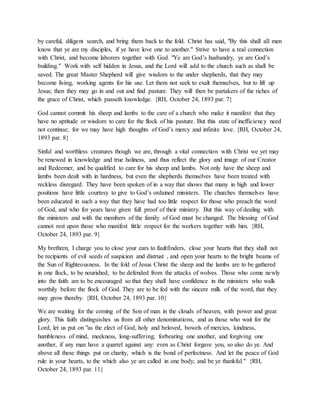 by careful, diligent search, and bring them back to the fold. Christ has said, "By this shall all men
know that ye are my disciples, if ye have love one to another." Strive to have a real connection
with Christ, and become laborers together with God. "Ye are God’s husbandry, ye are God’s
building." Work with self hidden in Jesus, and the Lord will add to the church such as shall be
saved. The great Master Shepherd will give wisdom to the under shepherds, that they may
become living, working agents for his use. Let them not seek to exalt themselves, but to lift up
Jesus; then they may go in and out and find pasture. They will then be partakers of the riches of
the grace of Christ, which passeth knowledge. {RH, October 24, 1893 par. 7}
God cannot commit his sheep and lambs to the care of a church who make it manifest that they
have no aptitude or wisdom to care for the flock of his pasture. But this state of inefficiency need
not continue; for we may have high thoughts of God’s mercy and infinite love. {RH, October 24,
1893 par. 8}
Sinful and worthless creatures though we are, through a vital connection with Christ we yet may
be renewed in knowledge and true holiness, and thus reflect the glory and image of our Creator
and Redeemer, and be qualified to care for his sheep and lambs. Not only have the sheep and
lambs been dealt with in hardness, but even the shepherds themselves have been treated with
reckless disregard. They have been spoken of in a way that shows that many in high and lower
positions have little courtesy to give to God’s ordained ministers. The churches themselves have
been educated in such a way that they have had too little respect for those who preach the word
of God, and who for years have given full proof of their ministry. But this way of dealing with
the ministers and with the members of the family of God must be changed. The blessing of God
cannot rest upon those who manifest little respect for the workers together with him. {RH,
October 24, 1893 par. 9}
My brethren, I charge you to close your ears to faultfinders, close your hearts that they shall not
be recipients of evil seeds of suspicion and distrust , and open your hearts to the bright beams of
the Sun of Righteousness. In the fold of Jesus Christ the sheep and the lambs are to be gathered
in one flock, to be nourished, to be defended from the attacks of wolves. Those who come newly
into the faith are to be encouraged so that they shall have confidence in the ministers who walk
worthily before the flock of God. They are to be fed with the sincere milk of the word, that they
may grow thereby. {RH, October 24, 1893 par. 10}
We are waiting for the coming of the Son of man in the clouds of heaven, with power and great
glory. This faith distinguishes us from all other denominations, and as those who wait for the
Lord, let us put on "as the elect of God, holy and beloved, bowels of mercies, kindness,
humbleness of mind, meekness, long-suffering; forbearing one another, and forgiving one
another, if any man have a quarrel against any: even as Christ forgave you, so also do ye. And
above all these things put on charity, which is the bond of perfectness. And let the peace of God
rule in your hearts, to the which also ye are called in one body; and be ye thankful." {RH,
October 24, 1893 par. 11}
 