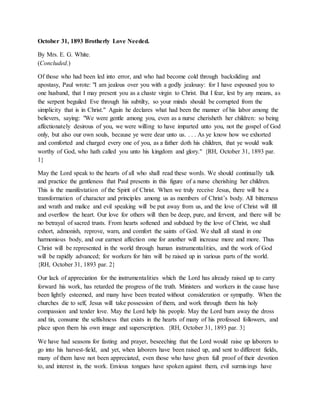 October 31, 1893 Brotherly Love Needed.
By Mrs. E. G. White.
(Concluded.)
Of those who had been led into error, and who had become cold through backsliding and
apostasy, Paul wrote: "I am jealous over you with a godly jealousy: for I have espoused you to
one husband, that I may present you as a chaste virgin to Christ. But I fear, lest by any means, as
the serpent beguiled Eve through his subtilty, so your minds should be corrupted from the
simplicity that is in Christ." Again he declares what had been the manner of his labor among the
believers, saying: "We were gentle among you, even as a nurse cherisheth her children: so being
affectionately desirous of you, we were willing to have imparted unto you, not the gospel of God
only, but also our own souls, because ye were dear unto us. . . . As ye know how we exhorted
and comforted and charged every one of you, as a father doth his children, that ye would walk
worthy of God, who hath called you unto his kingdom and glory." {RH, October 31, 1893 par.
1}
May the Lord speak to the hearts of all who shall read these words. We should continually talk
and practice the gentleness that Paul presents in this figure of a nurse cherishing her children.
This is the manifestation of the Spirit of Christ. When we truly receive Jesus, there will be a
transformation of character and principles among us as members of Christ’s body. All bitterness
and wrath and malice and evil speaking will be put away from us, and the love of Christ will fill
and overflow the heart. Our love for others will then be deep, pure, and fervent, and there will be
no betrayal of sacred trusts. From hearts softened and subdued by the love of Christ, we shall
exhort, admonish, reprove, warn, and comfort the saints of God. We shall all stand in one
harmonious body, and our earnest affection one for another will increase more and more. Thus
Christ will be represented in the world through human instrumentalities, and the work of God
will be rapidly advanced; for workers for him will be raised up in various parts of the world.
{RH, October 31, 1893 par. 2}
Our lack of appreciation for the instrumentalities which the Lord has already raised up to carry
forward his work, has retarded the progress of the truth. Ministers and workers in the cause have
been lightly esteemed, and many have been treated without consideration or sympathy. When the
churches die to self, Jesus will take possession of them, and work through them his holy
compassion and tender love. May the Lord help his people. May the Lord burn away the dross
and tin, consume the selfishness that exists in the hearts of many of his professed followers, and
place upon them his own image and superscription. {RH, October 31, 1893 par. 3}
We have had seasons for fasting and prayer, beseeching that the Lord would raise up laborers to
go into his harvest-field, and yet, when laborers have been raised up, and sent to different fields,
many of them have not been appreciated, even those who have given full proof of their devotion
to, and interest in, the work. Envious tongues have spoken against them, evil surmisings have
 