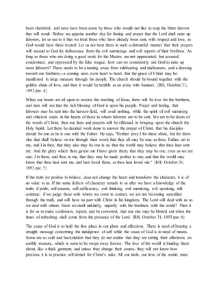 been cherished, and tares have been sown by those who would not like to reap the bitter harvest
that will result. Before we appoint another day for fasting and prayer that the Lord shall raise up
laborers, let us see to it that we treat those who have already been sent, with respect and love, as
God would have them treated. Let us not treat them in such a distrustful manner that their prayers
will ascend to God for deliverance from the evil surmisings and evil reports of their brethren. As
long as those who are doing a good work for the Master, are not appreciated, but accused,
condemned, and oppressed by the false tongue, how can we consistently ask God to raise up
more laborers? There needs to be a turning away from talebearing and talebearers, and a drawing
toward our brethren,--a coming near, even heart to heart, that the grace of Christ may be
manifested in large measure through his people. The church should be bound together with the
golden chain of love, and then it would be terrible as an army with banners. {RH, October 31,
1893 par. 4}
When our hearts are all open to receive the teaching of Jesus, there will be love for the brethren,
and men will see that the rich blessing of God is upon his people. Prayer and fasting, that
laborers may be sent into the harvest-field, will avail nothing, while the spirit of evil surmising
and criticism exists in the hearts of those to whom laborers are to be sent. We are to be doers of
the words of Christ; then our fasts and prayers will be effectual in bringing upon the church the
Holy Spirit. Let there be decided work done to answer the prayer of Christ, that his disciples
should be one as he is one with the Father. He says, "Neither pray I for these alone, but for them
also that shall believe on me through their word; that they all may be one; as thou, Father, art in
me, and I in thee, that they also may be one in us: that the world may believe that thou hast sent
me. And the glory which thou gavest me I have given them; that they may be one, even as we are
one: I in them, and thou in me, that they may be made perfect in one; and that the world may
know that thou hast sent me, and hast loved them, as thou hast loved me." {RH, October 31,
1893 par. 5}
If the truth we profess to believe, does not change the heart and transform the character, it is of
no value to us. If the same defects of character remain in us after we have a knowledge of the
truth; if pride, self-esteem, self-sufficiency, evil thinking, evil surmising, evil speaking, still
continue; if we judge those with whom we come in contact, we are not becoming sanctified
through the truth, and will have no part with Christ in his kingdom. The Lord will deal with us as
we deal with others. Have we dealt unkindly, unjustly with the brethren, with the world? Then it
is for us to make confession, repent, and be converted, that our sins may be blotted out when the
times of refreshing shall come from the presence of the Lord. {RH, October 31, 1893 par. 6}
The cause of God is to hold the first place in our plans and affections. There is need of bearing a
straight message concerning the indulgence of self while the cause of God is in need of means.
Some are so cold and backslidden that they do not realize that they are setting their affections on
earthly treasure, which is soon to be swept away forever. The love of the world is binding them
about, like a thick garment; and unless they change their course, they will not know how
precious it is to practice self-denial for Christ’s sake. All our idols, our love of the world, must
 