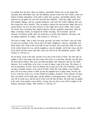 be expelled from the heart. There are ministers and faithful friends who see the danger that
surrounds these self-bound souls, and who faithfully present to them the error of their course, but
instead of taking admonitions in the spirit in which they are given, and profiting thereby, those
reproved rise up against the ones who deal with them faithfully. O that they might arouse from
their spiritual lethargy, and now acquaint themselves with God! The world is blinding their eyes
from seeing him who is invisible. They are unable to discern the most precious things that are of
eternal interest, but view the truth of God in so dim a light that it seems of little value to them.
The merest atom concerning their temporal interests assumes magnified proportions, while the
things concerning eternity are dropped out of their reckoning. Our Lord insists upon the
necessity of removing earthly idols. He would have us set free from delusions and snares, and
not mistake phantoms for realities. {RH, October 31, 1893 par. 7}
The Lord is coming. Time is short. Get ready, get ready, get ready. For Christ’s sake call a halt;
you have not a moment to lose. Put an end to all unjust, unrighteous criticism, and humble your
hearts before God. "Seek ye the Lord while he may be found, call ye upon him while he is near:
let the wicked forsake his way, and the unrighteous man his thoughts: and let him return unto the
Lord, and he will have mercy upon him; and to our God, for he will abundantly pardon." {RH,
October 31, 1893 par. 8}
Do not merely assent to the truth, and fail to be a doer of the words of Christ. The truth must be
applied to self; it must bring men and women who receive it to the Rock, that they may fall upon
the Rock and be broken. Then Jesus can mold and fashion their characters after his own divine
character. If we would listen to his voice, we must let silence reign in the heart. The clamors of
self, its pretensions, its lusts, must be rebuked, and we must put on the robe of humility, and take
our place as humble learners in the school of Christ. When this is the attitude of our brethren,
there will be no more a desire to climb up onto the judgment-seat to judge others; but they will
lie low at the foot of the cross. As they behold the matchless loveliness of the character of Christ,
their own defects will be made plain, and the delusion of self-righteousness which incased the
soul will be swept away, and the arrows of the Lord will find the heart. The truth must be applied
to the souls of our people as never before, or many who now feel at ease, will be weighed in the
balances and found wanting. {RH, October 31, 1893 par. 9}2
2 The Review and Herald; The Advent Review and Sabbath Herald; Review and Herald., 2002
 
