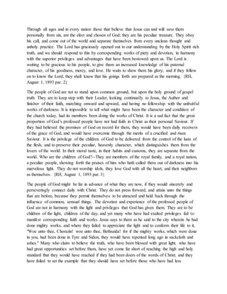 Through all ages and in every nation those that believe that Jesus can and will save them
personally from sin, are the elect and chosen of God; they are his peculiar treasure. They obey
his call, and come out of the world and separate themselves from every unclean thought and
unholy practice. The Lord has graciously opened out to our understanding by the Holy Spirit rich
truth, and we should respond to this by corresponding works of piety and devotion, in harmony
with the superior privileges and advantages that have been bestowed upon us. The Lord is
waiting to be gracious to his people, to give them an increased knowledge of his paternal
character, of his goodness, mercy, and love. He waits to show them his glory; and if they follow
on to know the Lord, they shall know that his goings forth are prepared as the morning. {RH,
August 1, 1893 par. 2}
The people of God are not to stand upon common ground, but upon the holy ground of gospel
truth. They are to keep step with their Leader, looking continually to Jesus, the Author and
finisher of their faith, marching onward and upward, and having no fellowship with the unfruitful
works of darkness. It is impossible to tell what might have been the character and condition of
the church today, had its members been doing the works of Christ. It is a sad fact that the great
proportion of God’s professed people have not had faith in Christ as their personal Saviour. If
they had believed the promises of God on record for them, they would have been daily receivers
of the grace of God, and would have overcome through the merits of a crucified and risen
Saviour. It is the privilege of the children of God to be delivered from the control of the lusts of
the flesh, and to preserve their peculiar, heavenly character, which distinguishes them from the
lovers of the world. In their moral taste, in their habits and customs, they are separate from the
world. Who are the children of God?--They are members of the royal family, and a royal nation,
a peculiar people, showing forth the praises of him who hath called them out of darkness into his
marvelous light. They do not worship idols, they love God with all the heart, and their neighbors
as themselves. {RH, August 1, 1893 par. 3}
The people of God might be far in advance of what they are now, if they would sincerely and
perseveringly connect daily with Christ. They do not press forward, and attain unto the things
that are before, because they permit themselves to be attracted and held back through the
influence of common, sensual things. The devotion and experience of the professed people of
God are not in harmony with the light and privileges that God has given them. They are to be
children of the light, children of the day, and yet many who have had exalted privileges fail to
manifest corresponding faith and works. Jesus says to them as he said to the city wherein he had
done mighty works, and where they failed to appreciate the light and to conform their life to it,
"Woe unto thee, Chorazin! woe unto thee, Bethsaida! for if the mighty works, which were done
in you, had been done in Tyre and Sidon, they would have repented long ago in sackcloth and
ashes." Many who claim to believe the truth, who have been blessed with great light, who have
had great opportunities set before them, have yet come far short of reaching the high and holy
standard that they would have reached if they had been doers of the words of Christ; and they
have failed to set the example that they should have set before those who have had less
 