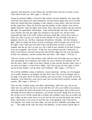 experience than themselves in the Christian life, and before those who know not God, or Jesus
Christ whom he hath sent. {RH, August 1, 1893 par. 4}
Among the professed children of God, how little patience has been manifested, how many bitter
words have been spoken, how much denunciation has been uttered against those not of our faith.
Many have looked upon those belonging to other churches as great sinners, when the Lord does
not thus regard them. Those who look thus upon the members of other churches, have need to
humble themselves under the mighty hand of God. Those whom they condemn may have had but
little light, few opportunities and privileges. If they had had the light that many of the members
of our churches have had, they might have advanced at a far greater rate, and have better
represented their faith to the world. Of those who boast of their light, and yet fail to walk in it,
Christ says, "But I say unto you, It shall be more tolerable for Tyre and Sidon at the day of
judgment, than for you. And thou, Capernaum [Seventh-day Adventists, who have had great
light], which art exalted unto heaven [in point of privilege], shalt be brought down to hell: for if
the mighty works, which have been done in thee, had been done in Sodom, it would have
remained until this day. But I say unto you, That it shall be more tolerable for the land of Sodom
in the day of judgment, than for thee." At that time Jesus answered and said, "I thank thee, O
Father, Lord of heaven and earth, because thou hast hid these things from the wise and prudent
[in their own estimation], and hast revealed them unto babes." {RH, August 1, 1893 par. 5}
"And now, because ye have done all these works, saith the Lord, and I spake unto you, rising up
early and speaking, but ye heard not; and I called you, but ye answered not; therefore will I do
unto this house, which is called by my name, wherein ye trust, and unto the place which I gave to
you and to your fathers, as I have done to Shiloh. And I will cast you out of my sight, as I have
cast out all your brethren, even the whole seed of Ephraim." {RH, August 1, 1893 par. 6}
The Lord has established among us institutions of great importance, and they are to be managed,
not as worldly institutions are managed, but after God’s order. They are to be managed with an
eye single to his glory, that by all means perishing souls may be saved. To the people of God the
testimonies of the Spirit have come, and yet many have not taken heed to reproofs, warnings, and
counsels. {RH, August 1, 1893 par. 7}
"Here now this, O foolish people, and without understanding; which have eyes, and see not;
which have ears, and hear not: fear ye not me saith the Lord: will ye not tremble at my presence,
which have placed the sand for the bound of the sea by a perpetual degree, that it cannot pass it:
and though the waves thereof toss themselves, yet can they not prevail; though they roar, yet can
they not pass over it? but this people hath a revolting and a rebellious heart; they are revolted and
gone. Neither say they in their heart, Let us now fear the Lord our God, that giveth rain, both the
former and the latter, in his season: he reserveth unto us the appointed weeks of the harvest.
Your iniquities have turned away these things, and your sins have withholden good things from
you. . . . They judge not the cause, the cause of the fatherless, yet they prosper; and the right of
 