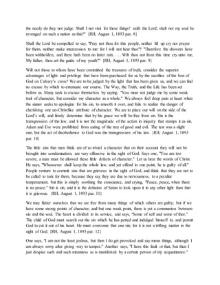 the needy do they not judge. Shall I not visit for these things? saith the Lord; shall not my soul be
revenged on such a nation as this?" {RH, August 1, 1893 par. 8}
Shall the Lord be compelled to say, "Pray not thou for this people, neither lift up cry nor prayer
for them, neither make intercession to me: for I will not hear thee"? "Therefore the showers have
been withholden, and there hath been no latter rain. . . . Wilt thou not from this time cry unto me,
My father, thou art the guide of my youth?" {RH, August 1, 1893 par. 9}
Will not those to whom have been committed the treasures of truth, consider the superior
advantages of light and privilege that have been purchased for us by the sacrifice of the Son of
God on Calvary’s cross? We are to be judged by the light that has been given us, and we can find
no excuse by which to extenuate our course. The Way, the Truth, and the Life has been set
before us. Many seek to excuse themselves by saying, "You must not judge me by some weak
trait of character, but consider my character as a whole." We always feel deep pain at heart when
the sinner seeks to apologize for his sin, to smooth it over, and fails to realize the danger of
cherishing one un-Christlike attribute of character. We are to place our will on the side of the
Lord’s will, and firmly determine that by his grace we will be free from sin. Sin is the
transgression of the law, and it is not the magnitude of the action in iniquity that stamps it as sin.
Adam and Eve were prohibited from eating of the tree of good and evil. The test was a slight
one, but the act of disobedience to God was the transgression of his law. {RH, August 1, 1893
par. 10}
The little sins that men think are of so trivial a character that on their account they will not be
brought into condemnation, are very offensive in the sight of God. Says one, "You are too
severe, a man must be allowed these little defects of character." Let us hear the words of Christ.
He says, "Whosoever shall keep the whole law, and yet offend in one point, he is guilty of all."
People venture to commit sins that are grievous in the sight of God, and think that they are not to
be called to task for them, because they say they are due to nervousness, to a peculiar
temperament; but this is simply soothing the conscience, and crying, "Peace, peace, when there
is no peace." Sin is sin, and it is the delusion of Satan to look upon it in any other light than that
it is grievous. {RH, August 1, 1893 par. 11}
We may flatter ourselves that we are free from many things of which others are guilty; but if we
have some strong points of character, and but one weak point, there is yet a communion between
sin and the soul. The heart is divided in its service, and says, "Some of self and some of thee."
The child of God must search out the sin which he has petted and indulged himself in, and permit
God to cut it out of his heart. He must overcome that one sin; for it is not a trifling matter in the
sight of God. {RH, August 1, 1893 par. 12}
One says, "I am not the least jealous, but then I do get provoked and say mean things, although I
am always sorry after giving way to temper." Another says, "I have this fault or that, but then I
just despise such and such meanness as is manifested by a certain person of my acquaintance."
 