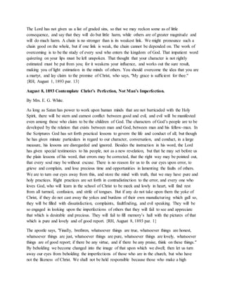 The Lord has not given us a list of graded sins, so that we may reckon some as of little
consequence, and say that they will do but little harm, while others are of greater magnitude and
will do much harm. A chain is no stronger than is its weakest link. We might pronounce such a
chain good on the whole, but if one link is weak, the chain cannot be depended on. The work of
overcoming is to be the study of every soul who enters the kingdom of God. That impatient word
quivering on your lips must be left unspoken. That thought that your character is not rightly
estimated must be put from you; for it weakens your influence, and works out the sure result,
making you of light estimation in the minds of others. You should overcome the idea that you are
a martyr, and lay claim to the promise of Christ, who says, "My grace is sufficient for thee."
{RH, August 1, 1893 par. 13}
August 8, 1893 Contemplate Christ’s Perfection, Not Man’s Imperfection.
By Mrs. E. G. White.
As long as Satan has power to work upon human minds that are not barricaded with the Holy
Spirit, there will be stern and earnest conflict between good and evil, and evil will be manifested
even among those who claim to be the children of God. The characters of God’s people are to be
developed by the relation that exists between man and God, between man and his fellow-man. In
the Scriptures God has set forth practical lessons to govern the life and conduct of all; but though
he has given minute particulars in regard to our character, conversation, and conduct, in a large
measure, his lessons are disregarded and ignored. Besides the instruction in his word, the Lord
has given special testimonies to his people, not as a new revelation, but that he may set before us
the plain lessons of his word, that errors may be corrected, that the right way may be pointed out,
that every soul may be without excuse. There is no reason for us to fix our eyes upon error, to
grieve and complain, and lose precious time and opportunities in lamenting the faults of others.
We are to turn our eyes away from this, and store the mind with truth, that we may have pure and
holy practices. Right practices are set forth in contradistinction to the error, and every one who
loves God, who will learn in the school of Christ to be meek and lowly in heart, will find rest
from all turmoil, confusion, and strife of tongues. But if any do not take upon them the yoke of
Christ, if they do not cast away the yokes and burdens of their own manufacturing which gall so,
they will be filled with dissatisfaction, complaints, faultfinding, and evil speaking. They will be
so engaged in looking upon the imperfections of others that they will fail to see and appreciate
that which is desirable and precious. They will fail to fill memory’s hall with the pictures of that
which is pure and lovely and of good report. {RH, August 8, 1893 par. 1}
The apostle says, "Finally, brethren, whatsoever things are true, whatsoever things are honest,
whatsoever things are just, whatsoever things are pure, whatsoever things are lovely, whatsoever
things are of good report; if there be any virtue, and if there be any praise, think on these things."
By beholding we become changed into the image of that upon which we dwell; then let us turn
away our eyes from beholding the imperfections of those who are in the church, but who have
not the likeness of Christ. We shall not be held responsible because those who make a high
 