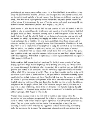 profession do not possess corresponding virtues. Let us thank God that it is our privilege to turn
away our eyes from these defective Christians, and look upon those who are truly devoted, who
are doers of the word, and who in life and character bear the image of the Divine. And above all
things, thank God that it is your privilege to look upon Christ, the perfect pattern. We shall be
without excuse if we do not study the word of God that we may understand how inseparable are
Christian doctrine and Christian practice. {RH, August 8, 1893 par. 2}
In the lessons of Christ the true and the false are set in contrast. We need not hesitate to find our
delight in what is pure and heavenly, to talk upon what is good, to bring the brightness that God
has given before our minds. We should earnestly desire to be like the perfect Model. We should
thank God that through the aid of his Spirit, we can distinguish between the pure and holy, and
the impure and unholy. By beholding and copying the perfect Model, we shall present to the
world a character that is Christlike. We have much desired that others should possess such a
character, and have been greatly perplexed because they did not manifest Christlikeness in their
life; but let us see to it that others are not perplexed at seeing this same lack in our own character.
God has given a clear principle to guide every sincere lover (of his own ideas, of his own
opinion?--NO!) of that truth and wisdom which cometh down from above, which is "first pure,
then peaceable, gentle, and easy to be entreated, full of mercy and good fruits, without partiality,
and without hypocrisy. And the fruit of righteousness is sown in peace of them that make peace."
{RH, August 8, 1893 par. 3}
In this world we shall become hopelessly perplexed [as the Devil wants us to be], if we keep
looking upon those things that are perplexing; for by dwelling upon them, and talking of them,
we become discouraged. In criticising others because they fail to manifest love, we shall kill the
precious plant of love in our own hearts. Have we individually appreciated and felt the warmth
of love which Christ represented in his life? Then it is our duty to manifest this love to the world.
Let us fear to dwell upon, to behold and talk of, the great mistakes that others are making by not
manifesting love to their brethren and sisters. Spend as little time over this question as possible;
but be sure to give due attention to the precious truths which come to us from lips that have been
touched with a live coal from off the altar. Praise God that light has been sown for the righteous,
and gladness for the upright in heart. Talk of the instruction that you have received that was to
your soul as a feast of fat things. See to it that you bring into your character-building the solid
timbers of truth. Let the exalted truths you have heard be manifested in the faithful performance
of God’s precepts. {RH, August 8, 1893 par. 4}
We may create an unreal world in our own mind or picture an ideal church, where the
temptations of Satan no longer prompt to evil; but perfection exists only in our imagination. The
world is a fallen world, and the church is a place represented by a field in which grow tares and
wheat. They are to grow together until the harvest. It is not our place to uproot the tares,
according to human wisdom, lest under the suggestions of Satan the wheat may be rooted up
under the supposition that it is tares. The wisdom that is from above will come to him who is
 