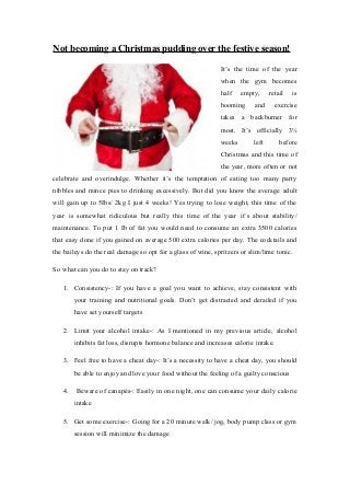 Not becoming a Christmas pudding over the festive season!
It’s the time of the year
when the gym becomes
half

empty,

booming

and

retail

is

exercise

takes a backburner for
most. It’s officially 3½
weeks

left

before

Christmas and this time of
the year, more often or not
celebrate and overindulge. Whether it’s the temptation of eating too many party
nibbles and mince pies to drinking excessively. But did you know the average adult
will gain up to 5Ibs/ 2kg I just 4 weeks! Yes trying to lose weight, this time of the
year is somewhat ridiculous but really this time of the year it’s about stability/
maintenance. To put 1 Ib of fat you would need to consume an extra 3500 calories
that easy done if you gained on average 500 extra calories per day. The cocktails and
the baileys do the real damage so opt for a glass of wine, spritzers or slim/lime tonic.
So what can you do to stay on track?
1. Consistency-: If you have a goal you want to achieve, stay consistent with
your training and nutritional goals. Don’t get distracted and derailed if you
have set yourself targets
2. Limit your alcohol intake-: As I mentioned in my previous article, alcohol
inhibits fat loss, disrupts hormone balance and increases calorie intake.
3. Feel free to have a cheat day-: It’s a necessity to have a cheat day, you should
be able to enjoy and love your food without the feeling of a guilty conscious
4.

Beware of canapés-: Easily in one night, one can consume your daily calorie
intake

5. Get some exercise-: Going for a 20 minute walk/ jog, body pump class or gym
session will minimize the damage

 