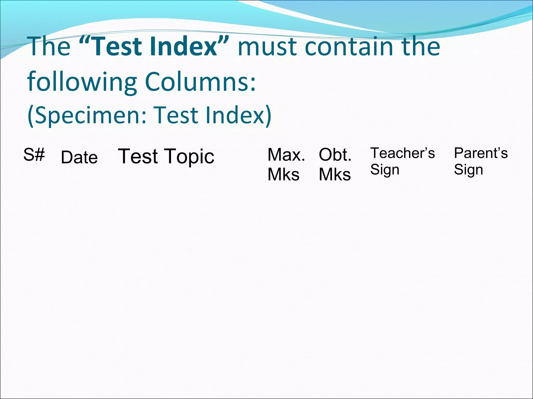 The “Test Index” must contain the
following Columns:
(Specimen: Test Index)
S# Date Test Topic Max.
Mks
Obt.
Mks
Teacher’s
Sign
Parent’s
Sign
 