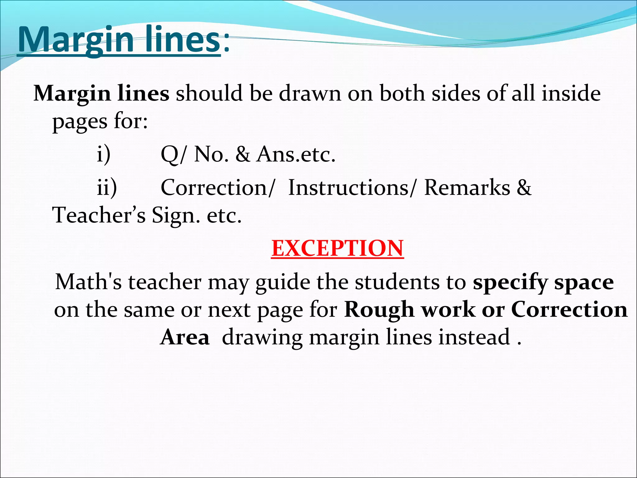 Margin lines:
Margin lines should be drawn on both sides of all inside
pages for:
i) Q/ No. & Ans.etc.
ii) Correction/ Instructions/ Remarks &
Teacher’s Sign. etc.
EXCEPTION
Math's teacher may guide the students to specify space
on the same or next page for Rough work or Correction
Area drawing margin lines instead .
 