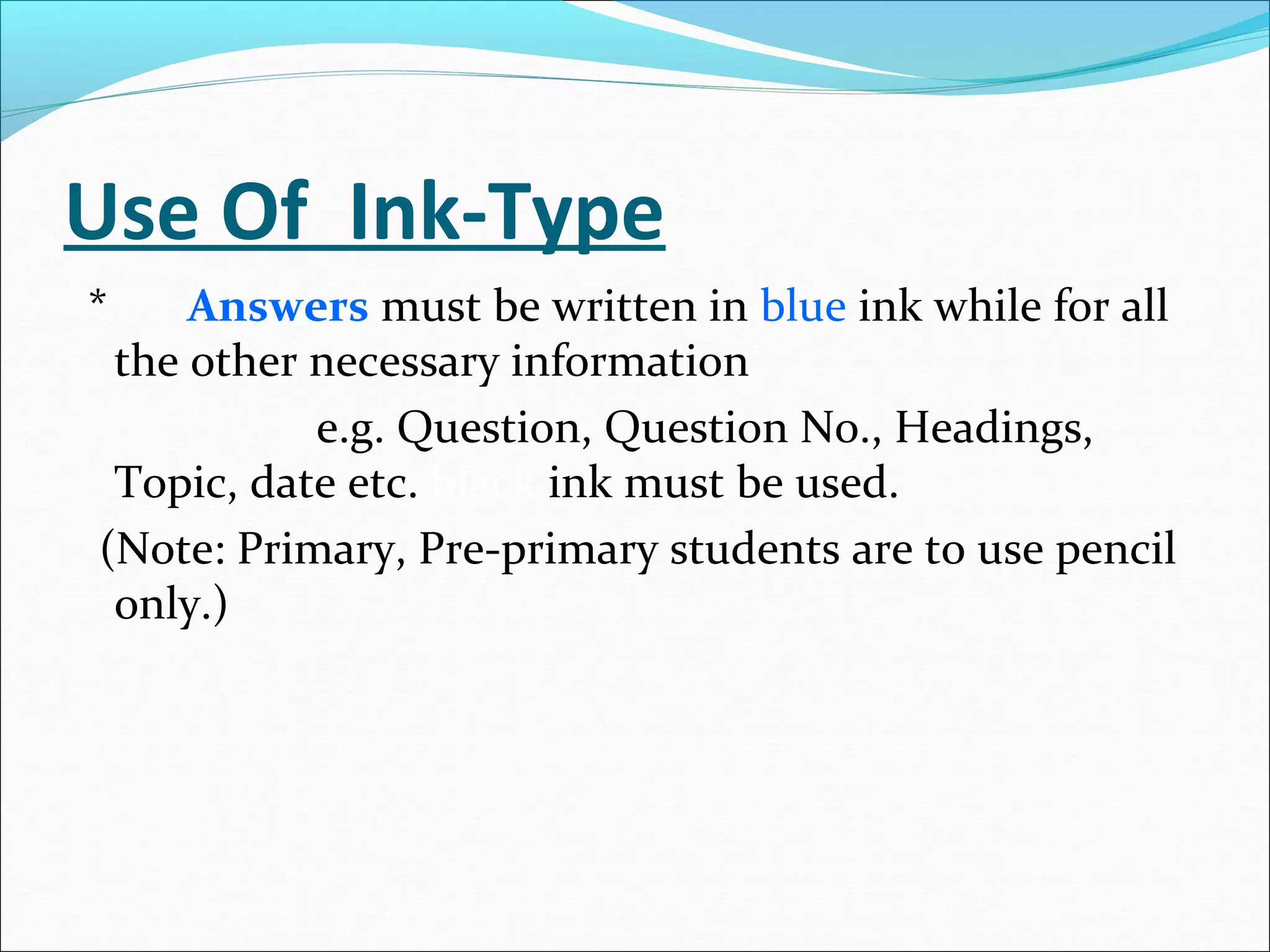 Use Of Ink-Type
* Answers must be written in blue ink while for all
the other necessary information
e.g. Question, Question No., Headings,
Topic, date etc. black ink must be used.
(Note: Primary, Pre-primary students are to use pencil
only.)
 