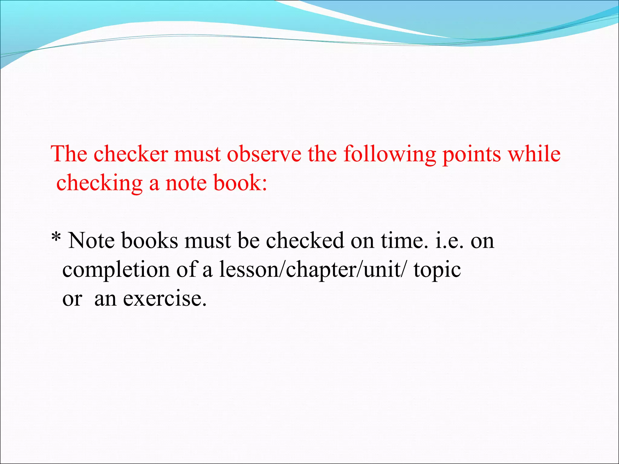 The checker must observe the following points while
checking a note book:
* Note books must be checked on time. i.e. on
completion of a lesson/chapter/unit/ topic
or an exercise.
 