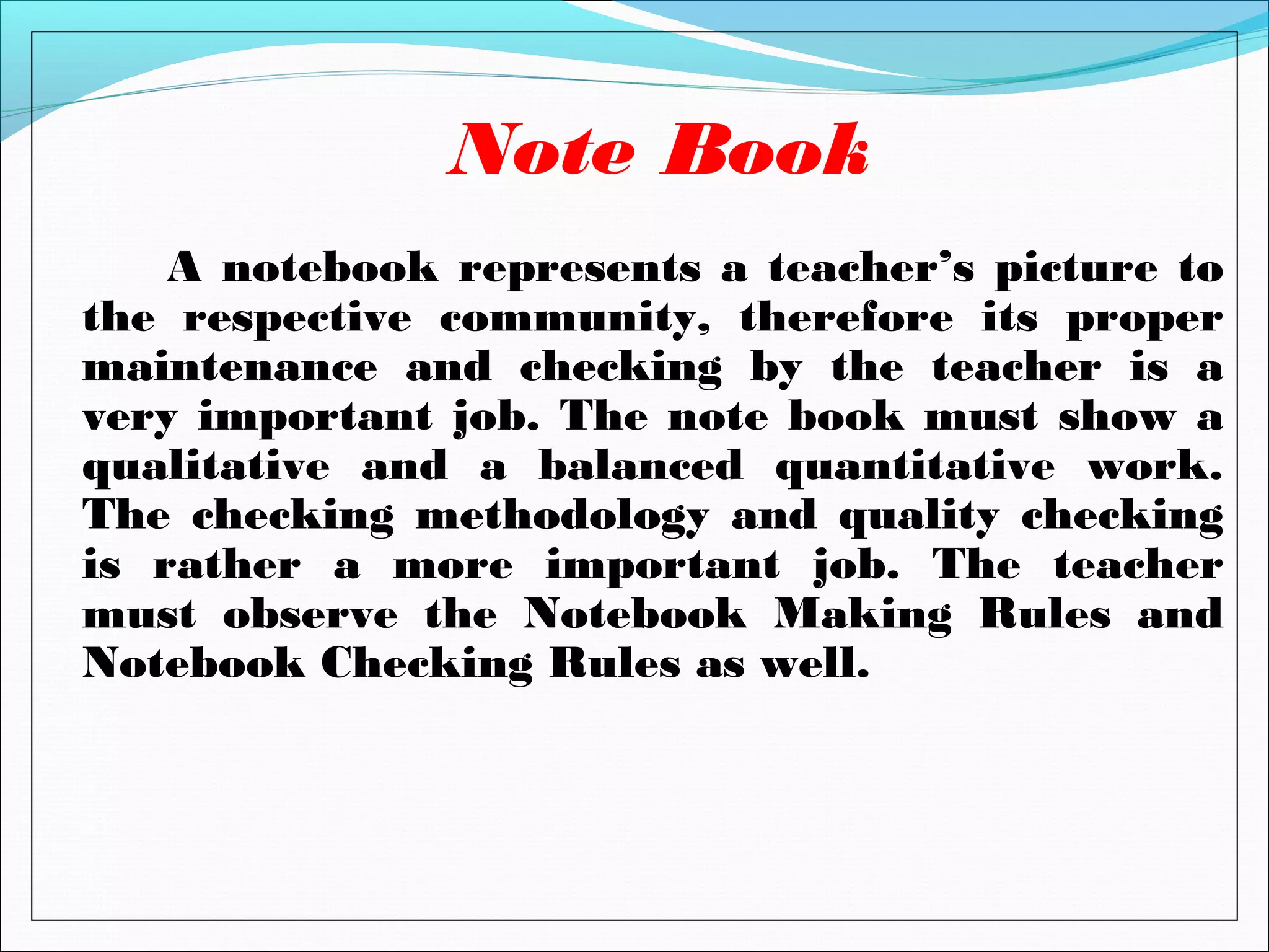 A notebook represents a teacher’s picture to
the respective community, therefore its proper
maintenance and checking by the teacher is a
very important job. The note book must show a
qualitative and a balanced quantitative work.
The checking methodology and quality checking
is rather a more important job. The teacher
must observe the Notebook Making Rules and
Notebook Checking Rules as well.
Note Book
 
