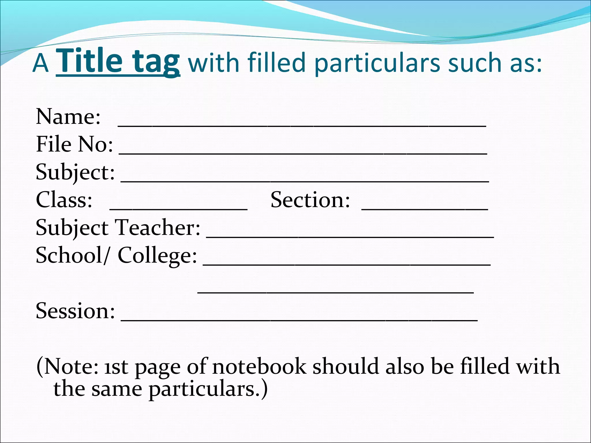 A Title tag with filled particulars such as:
Name: ________________________________
File No: ________________________________
Subject: ________________________________
Class: ____________ Section: ___________
Subject Teacher: _________________________
School/ College: _________________________
________________________
Session: _______________________________
(Note: 1st page of notebook should also be filled with
the same particulars.)
 