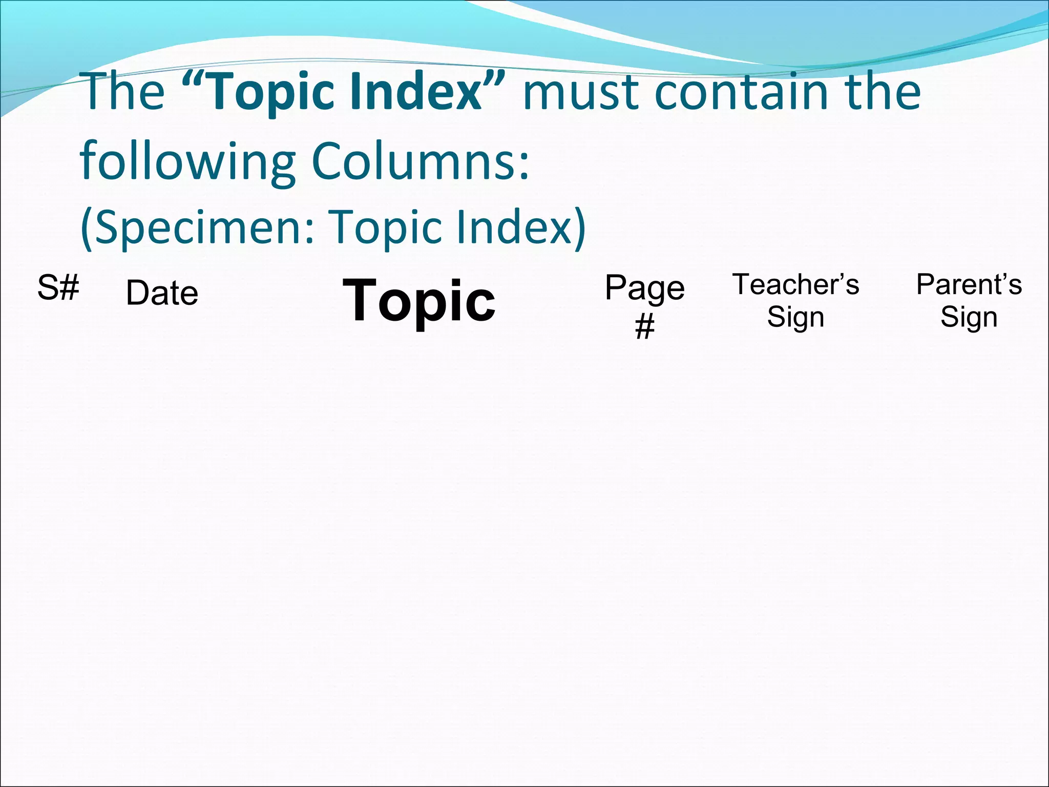 The “Topic Index” must contain the
following Columns:
(Specimen: Topic Index)
S# Date Topic Page
#
Teacher’s
Sign
Parent’s
Sign
 