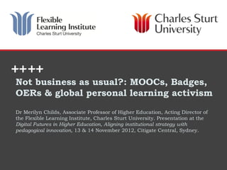 Not business as usual?: MOOCs, Badges,
OERs & global personal learning activism
Dr Merilyn Childs, Associate Professor of Higher Education, Acting Director of
the Flexible Learning Institute, Charles Sturt University. Presentation at the
Digital Futures in Higher Education, Aligning institutional strategy with
pedagogical innovation, 13 & 14 November 2012, Citigate Central, Sydney.




                                                                 DIVISION OR SCHOOL
 