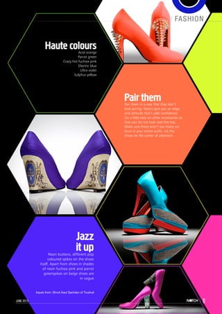 fashion
11june 2013
Pair themPair them in a way that they don’t
look jarring. Neons give you an edge
and attitude that’s yells confidence.
Go a little easy on other accessories so
that you do not look over-the-top.
Make sure there aren’t too many co-
lours in your entire outfit. Let the
shoes be the center of attention.
Jazz
it upNeon buttons, different pop
coloured spikes on the shoes
itself. Apart from shoes in shades
of neon fuchsia pink and parrot
greenspikes on beige shoes are
in vogue
Haute coloursAcid orange
Parrot green
Crazy hot fuchsia pink
Electric blue
Ultra violet
Sulphur yellow
fashion
11june 2013
Inputs from: Shruti Kaul Sachdev of Trushuli
 