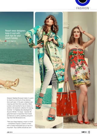 fashion
13june 2013
Resort wear designers
keep it cool with
style tips for your
beach holiday
Asmita Aggarwal
Designer Rajdeep Ranawat makes it a point
to travel to a minimum of two destina-
tions each year. In the past, Langkawi was
inspiring and then there was Paris, Milan,
London, and recently his trip to Greece re-
sulted in the Santorini collection for Spring
Summer ‘13. Rajdeep also developed his
Autumn Winter ‘13 range – Quixotic Re-
galia that took its inspiration from Greek
architecture as well as jewellery and paint-
ings from the Renaissance era.
“Pack your bags keeping a resort in mind
– somewhere tropical, a beach or then
even a lovely landscaped spa on top of a
mountain. Your clothes should be com-
 