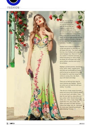 fashion
14 june 2013
fortable, not too fitted,
mainly breathable fab-
rics such as cottons and
light silk blends that are
organic in nature with co-
lours/prints that could either
be subdued or vivid depending on
the kind of destination being visited.
Carry a few pairs of slippers for the
beach, or comfortable sandals and slip-
ons for exploring the area, a big bag
to carry essentials like towels or some
hydrators,” he adds.
Rajdeep tries to keep his silhouettes
simple and generic so that they suit
all shapes and sizes. “Our resort wear
line has a lot of kaftans and wraps and
some headgear too. There isn’t much
of a market in India for swimwear, so
while showcasing our resort ranges,
we ideate the swimwear with cover
ups as kaftans, ponchos and tunics,”
he confesses.
Rajdeep’s printed ponchos, drawstring
tunics, shirts, stoles, cropped pants
and skirts are comfortable yet trendy
and he has put an element of fun into
the shades he’s used that range from
crèmes to canary, lime, red, blush,
aqua with black and indigo. 
There are no hard and fast rules for
resort dressing says Rajdeep. “Resorts
are where you can have fun with your
clothes,” he smiles.
“We also do a lovely range of printed
stoles and scarves that could be added
to mix and match with plains. I have
kept the look light by using voiles and
lycra cotton twills. Neutral colours like
white, ecru, crème, taupe, beige and
pastels like mint, aqua, blush, pale
yellow and peach are ideal. Nautical
colours like indigo, red, etc., look great
for cruise wear inspired by yesteryear
sailor dressing,” he says.
 