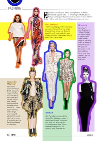 fashion
N
ymph-like Shruti Haasan, who is looking forward to playing
diametrically opposite roles – an innocent girl in Prabhu Deva’s
Ramaiya Vastavaiya and a commercial sex worker in Nikhil Advani’s
D Day – tells us which international style gurus she loves and why...
Atsu Sekhose
I like the way he plays with transparency
and makes the most feminine, simple
silhouettes look strong and classy. He
wears his north-eastern identity quite
lightly and creates the breeziest evening
gowns that I love to wear.
Givenchy
Who hasn’t
seen Breakfast at
Tiffany’s? Hubert
de Givenchy was
a maverick who
made Audrey
Hepburn the most
iconic character in
the 21st century.
My personal
favourites are his
bib necklaces,
tiaras, cowl neck
sweaters and his
luxe casual
chic looks.
Balmain
I like Pierre Balmain’s sensibility.
Most of his red carpet couture is
pleated and draped, contouring
your body and accentuating
its most flattering parts. I think
Olivier Rousteing’s rock chic
glamour really works for me! 
Alexander
McQueen
He was the
enfant terrible of
British fashion, he
mixed hi-fashion
with drama and
technology and
made it cutting
edge. I loved
his controversial
Armadillo shoes
inspired by Charles
Darwin’s theory
on the Origin
of Species and
admired his superb
tailoring, his sense
of aesthetics and his
flamboyant flashes
of inspiration.
16 june 2013
 