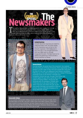 june 2013 17
cinema
Newsmakers
THE
CANNES
SPECIAL
The only true representation of Bollywood at the 66th Cannes Film Festival
came in the form of the rising new Indian cinema brigade. While these
films are as different from mainstream Bollywood as French cinema is from
Hollywood, Bollywood has no qualms about basking in the reflected glory of
these new kids on the block.
The
Amitabh Bachchan
Amitabh Bachchan may have just made his
Hollywood debut with The Great Gatsby,
but his importance was not lost on the
Festival’s organisers. With Bollywood in
focus this year, it was Amitabh Bachchan
who was called upon to officially
inaugurate the event. The Big B went on to
address the gathering in Hindi and left a
strong impression as always.
Anurag Kashyap
Anurag Kashyap, the poster boy of the movement, has mastered
the demanding art of festival schmoozing. More importantly, he has
backed it up with a slew of films that have wowed film critics from
the West for their well, non-Bollywood (read Western) sensibilities.
Following up on the well-received five-plus-hour Gangs Of Wasseypur
presented as part of the Director’s Fortnight (non-
competition section) last year, Anurag’s hard-hitting Ugly
created ripples this year with its gritty take on the
subject of missing children. Anurag was also
honoured with the prestigious Chevalier dans
l’Ordre des Arts et des Lettres (Knight of the
Order of the Arts and Letters) this year. As the
most prolific filmmaker and presenter of films at
Cannes, Anurag is definitely emerging as the
Harvey Weinstein of India.
Nawazuddin Siddiqui
For an outsider, Nawazuddin Siddiqui would seem like the only actor in India. Much
like Rahul Bose of the 90s, only with a zillion times more talent, Nawaz’s films have
been invited to Cannes consistently. Last year, Nawaz was part of four of the six
Indian films invited. With Bombay Talkies and Monsoon Shootout, Nawaz continued
ruling the Indian presence at Cannes this year as well.
 