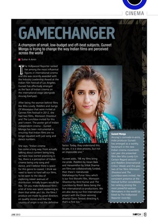 june 2013 19
cinema
A champion of small, low-budget and off-beat subjects, Guneet
Monga is trying to change the way Indian films are perceived
across the world
Tushar A Amin
Gamechanger
T
he Hollywood Reporter ranked
her among the most influential
figures in international cinema
and she was recently awarded with
the Industry Leadership Award at the
Indian Film Festival of Los Angeles.
Guneet has effectively emerged
as the face of Indian cinema on
the international stage (alongside
Anurag Kashyap).
After being the woman behind films
like Miss Lovely, Peddlers and Gangs
Of Wasseypur that were invited at
Cannes Film Festival in 2012, she
had two films, Monsoon Shootout
and The Lunchbox invited for this
year’s event. The poster girl of Indian
independent cinema – Guneet
Monga has been instrumental in
ensuring that Indian films are no
longer equated with just song and
dance numbers.
She says, “Indian cinema
has come a long way. From actually
talking about content being king,
we have now started practicing it.
Yes, there is a perception of Indian
cinema being only song and
dance, and I believe there is space
for this genre to coexist. I think we
need to learn to hard sell our films,
to be open to the idea of
exploring newer avenues of
distribution. Initially buyers would be
like, ‘Oh you make Bollywood films’,
a lot of time was spent explaining to
them that while yes I do, the films I
produce are made by great directors
on quality stories and that the
country of origin is not the definitive
Guneet Monga
Anurag’s comrade-in-arms,
Indie producer Guneet
has emerged as a worthy
lieutenant in the new
Indian cinema movement.
Last year she presented
films like Miss Lovely (Un
Certain Regard section)
and Peddlers (International
Critics’ Week) and this year,
two of her films Monsoon
Shootout and The
Lunchbox were invited. Her
consistent presence at the
Festival further consolidates
her ranking among the
most powerful women
filmmakers in the world (as
listed by The Hollywood
Reporter recently).
factor. Today, they understand this.
So yes, it is a slow process, but not
an impossible one.” 
Guneet adds, “All my films bring
me pride. Peddlers by Vasan Bala
and Haraamkhor by Shlok Sharma
are films we collaboratively funded,
then there’s Vakratunda
Mahakaaya by Punar Vasu which
is our first Marathi film, Monsoon
Shootout by Amit Kumar and The
Lunchbox by Ritesh Batra being the
first international co-productions. We
are also doing our first international
project with the Oscar winning
director Danis Tanovic directing it,
that’s a first too.”
 