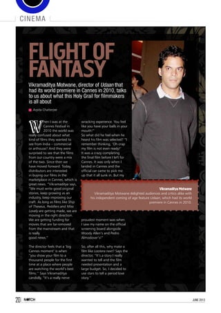 20 june 2013
cinema
Arpita Chatterjee
W
hen I was at the
Cannes Festival in
2010 the world was
really confused about what
kind of films they wanted to
see from India – commercial
or arthouse? And they were
surprised to see that the films
from our country were a mix
of the two. Since then we
have moved forward. Today,
distributors are interested
in buying our films in the
marketplace in Cannes, which is
great news. ”Vikramaditya says,
“We must write good original
stories, keep growing as an
industry, keep improving our
craft. As long as films like Ship
of Theseus, Peddlers and Miss
Lovely are getting made, we are
moving in the right direction.
We are getting funding for
movies that are far-removed
from the mainstream and that
is really
good news.”
The director feels that a ‘big
Cannes moment’ is when
“you show your film to a
thousand people for the first
time at a place where people
are watching the world’s best
films.’’ Says Vikramaditya
candidly, “It’s a really nerve
wracking experience. You feel
like you have your balls in your
mouth!”
So what did he feel when he
heard his film was selected? “I
remember thinking, ‘Oh crap
my film is not even ready!’
It was a crazy completing
the final film before I left for
Cannes. It was only when I
landed in Cannes and the
official car came to pick me
up that it all sunk in. But my
proudest moment was when
I saw my name on the official
screening board alongside
Woody Allen’s and Pedro
Almodovar’s!”
So, after all this, why make a
film like Lootera next? Says the
director, “It’s a story I really
wanted to tell and the film
needed presentation and a
large budget. So, I decided to
use stars to tell a period love
story.’’   
FLIGHTOF
FANTASYVikramaditya Motwane, director of Udaan that
had its world premiere in Cannes in 2010, talks
to us about what this Holy Grail for filmmakers
is all about
Vikramaditya Motwane
Vikramaditya Motwane delighted audiences and critics alike with
his independent coming of age feature Udaan, which had its world
premiere in Cannes in 2010.
 