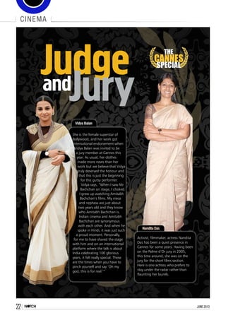 22 june 2013
cinema
THE
CANNES
SPECIAL
JudgeandJury
Vidya Balan
She is the female superstar of
Bollywood, and her work got
international endorsement when
Vidya Balan was invited to be
a jury member at Cannes this
year. As usual, her clothes
made more news than her
work but we believe that Vidya
truly deserved the honour and
that this is just the beginning
for this gutsy performer.
Vidya says, “When I saw Mr
Bachchan on stage, I choked.
I grew up watching Amitabh
Bachchan’s films. My niece
and nephew are just about
two years old and they know
who Amitabh Bachchan is.
Indian cinema and Amitabh
Bachchan are synonymous
with each other. And when he
spoke in Hindi, it was just such
a proud moment. Personally,
for me to have shared the stage
with him and on an international
platform where the talk is about
India celebrating 100 glorious
years, it felt really special. These
are the times when you have to
pinch yourself and say ‘Oh my
god, this is for real.’”
Nandita Das
Activist, filmmaker, actress Nandita
Das has been a quiet presence in
Cannes for some years. Having been
on the Palme d’Or jury in 2005,
this time around, she was on the
jury for the short films section.
Here is one actress who prefers to
stay under the radar rather than
flaunting her laurels.
 