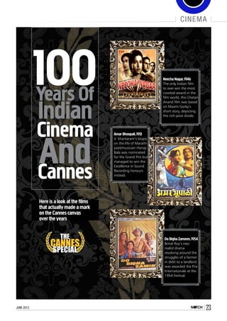 june 2013 23
cinema
THE
CANNES
SPECIAL
Years Of
Indian
Cinema
AndCannes
100
Here is a look at the films
that actually made a mark
on the Cannes canvas
over the years
Neecha Nagar,1946
The only Indian film
to ever win the most
coveted award in the
film world, this Chetan
Anand film was based
on Maxim Gorky’s
short story, depicting
the rich-poor divide.
Amar Bhoopali,1951
V. Shantaram’s biopic
on the life of Marathi
poet/musician Honaji
Bala was nominated
for the Grand Prix but
managed to win the
Excellence in Sound
Recording honours
instead.
Do Bigha Zameen,1954
Bimal Roy’s neo-
realist drama
revolving around the
struggles of a farmer
in debt to a landlord
was awarded the Prix
Internationale at the
1954 Festival.
 