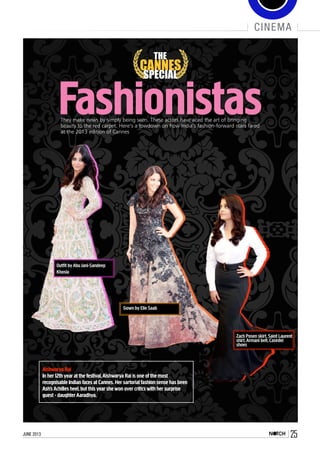 june 2013 25
cinema
Fashionistas
THE
CANNES
SPECIAL
They make news by simply being seen. These actors have aced the art of bringing
beauty to the red carpet. Here’s a lowdown on how India’s fashion-forward stars fared
at the 2013 edition of Cannes
Outfit byAbu Jani-Sandeep
Khosla
Gown by Elie Saab
Aishwarya Rai
In her 12th year at the festival,Aishwarya Rai is one of the most
recognisable Indian faces at Cannes.Her sartorial fashion sense has been
Ash’s Achilles heel,but this year she won over critics with her surprise
guest - daughter Aaradhya.
Zach Posen skirt,Saint Laurent
shirt,Armani belt,Casedei
shoes
 