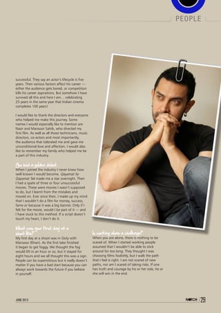 june 2013 29
people
successful. They say an actor’s lifecycle is five
years. Then various factors affect his career —
either the audience gets bored, or competition
kills his career aspirations. But somehow I have
survived all this and here I am… celebrating
25 years in the same year that Indian cinema
completes 100 years!
 
I would like to thank the directors and everyone
who helped me make this journey. Some
names I would especially like to mention are
Nasir and Mansoor Sahib, who directed my
first film. As well as all those technicians, music
directors, co-actors and most importantly,
the audience that tolerated me and gave me
unconditional love and affection. I would also
like to remember my family who helped me be
a part of this industry.
You had a golden debut. 
When I joined the industry I never knew how
well known I would become. Qayamat Se
Qayamat Tak made me a star overnight. Then
I had a spate of three or four unsuccessful
movies. These were movies I wasn’t supposed
to do, but I learnt from the mistakes and
moved on. Ever since then, I made up my mind
that I wouldn’t do a film for money, success,
fame or because it was a big banner. Only if I
felt for the movie, would I be part of it — and
I have stuck to this method. If a script doesn’t
touch my heart, I don’t do it.
What was your first day at a
shoot like? 
My first day at a shoot was in Ooty with
Mansoor (Khan). As the first take finished
it began to get foggy. We thought the fog
would lift in an hour or so, but it stayed for
eight hours and we all thought this was a sign.
People can be superstitious but it really doesn’t
matter if you have a bad start because you can
always work towards the future if you believe
in yourself.
Is working alone a challenge? 
When you are alone, there is nothing to be
scared of. When I started working people
assumed that I wouldn’t be able to stick
around for too long. They thought I was
choosing films foolishly, but I walk the path
that I feel is right. I am not scared of new
paths, nor am I scared of taking risks. If one
has truth and courage by his or her side, he or
she will win in the end.
 