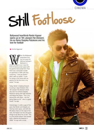 cinema
Bollywood heartthrob Ranbir Kapoor
opens up on Yeh Jawaani Hai Deewani,
his ex-flame Deepika Padukone and his
love for football
Asmita Aggarwal
W
hen the Bollywood
dreamboat shot
the first scene for
Abhinav Kashyap’s
Besharam in
which he steals a car, it was the
thrill of sharing screen space with
his parents that excited him! That
there was a stampede outside
an apartment in Delhi with fans
screaming, “I love you Ranbir,”
didn’t seem to matter. “It was
fun being in the frame with my
parents for the first time in my
career,” he says.
Today, Ranbir is looking forward
to acting in Ayan Mukerji’s film
Yeh Jawaani Hai Deewani which
also stars his ex-flame Deepika
Padukone along with Kalki Koechlin
and Aditya Roy Kapur. “This is my
second film with Ayan – the first
being Wake up Sid – who is a good
friend,” he says.
Interestingly, it is after a gap of five
years that Ranbir and Deepika are
sharing screen space, and with the
RK tattoo intact on the nape of her
neck, the Kapoor son has only good
things to say about his co-star. “She
is a fine actress whom I last worked
with in Bachna Ae Hasenoo in
2008,” he says with a smile.
33june 2013
 