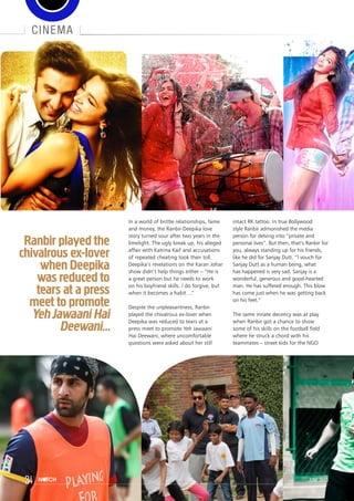 cinema
In a world of brittle relationships, fame
and money, the Ranbir-Deepika love
story turned sour after two years in the
limelight. The ugly break up, his alleged
affair with Katrina Kaif and accusations
of repeated cheating took their toll.
Deepika’s revelations on the Karan Johar
show didn’t help things either – “He is
a great person but he needs to work
on his boyfriend skills. I do forgive, but
when it becomes a habit…”
Despite the unpleasantness, Ranbir
played the chivalrous ex-lover when
Deepika was reduced to tears at a
press meet to promote Yeh Jawaani
Hai Deewani, where uncomfortable
questions were asked about her still
intact RK tattoo. In true Bollywood
style Ranbir admonished the media
person for delving into “private and
personal lives”. But then, that’s Ranbir for
you, always standing up for his friends,
like he did for Sanjay Dutt. “I vouch for
Sanjay Dutt as a human being, what
has happened is very sad. Sanjay is a
wonderful, generous and good-hearted
man. He has suffered enough. This blow
has come just when he was getting back
on his feet.”
The same innate decency was at play
when Ranbir got a chance to show
some of his skills on the football field
where he struck a chord with his
teammates – street kids for the NGO
Ranbir played the
chivalrous ex-lover
when Deepika
was reduced to
tears at a press
meet to promote
YehJawaani Hai
Deewani...
34 june 2013
 