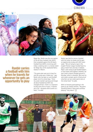 cinema
Magic Bus. Ranbir was the vice-captain
of the All Stars Football Club (ASFC)
that competed against the All Hearts
Football Club (AHFC), brimming with
Indian cricketing stars in a charity match
for Magic Bus at the Jawaharlal Nehru
Stadium in March.
“The game plan was just to have fun
and the cause was a noble one,’’ says
Ranbir who has been an avid football
player since his school days. “Once
my career started I got busy and forgot
all about football but ASFC has
changed all that. I think it is important
to play some form of sport, it teaches
you a lot – discipline and to work as a
team,” he adds.
Ranbir says that he carries a football
with him when he travels and he gets
an opportunity to play with ASFC every
week. “We are trying to rope in the
English Premier League football team to
play a match here and also in Kolkata.
Pepsi is also trying to get football players
in from Spain and England. However, we
don’t have a decent football ground in
Mumbai, which is shameful. We must try
and create a proper sports infrastructure
only then can we create sports stars at
the school level,” he adds.
With no heroines participating in the
game as yet, Ranbir laments, “My game
would be better if there were actresses
playing!” Any takers?
Ranbir carries
a football with him
when he travels for
whenever he gets an
opportunity to play
35june 2013
 