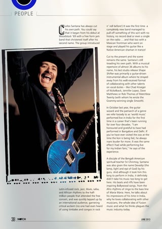 38 june 2013
people
C
arlos Santana has always cut
his own path. You could say
that it began from his debut at
Woodstock ‘69 with a free form jam
band that christened itself after his
second name. The group introduced
Latin-infused rock, jazz, blues, salsa,
and African rhythms to the half-
million people that attended the free
concert, and was quickly lapped up by
an international audience, garnering
critical acclaim (no one had even heard
of using timbales and congos in rock
n’ roll before!) It was the first time a
completely new band managed to
pull off something of this sort with no
history, no record deal or even a single
on the radio … and that too with a
Mexican frontman who went on
stage and played his guitar like a
Native American shaman in trance!
Cut to the present and the scene
remains the same. Santana’s still
treading his own path. With a musical
repertoire of almost 36 albums to his
name, his last studio release Shape
Shifter was primarily a guitar-driven
instrumental album where he strayed
away from his well-received format
of collaborating with other talents
on vocal duties – like Chad Kroeger
of Nickelback, Jennifer Lopez, Dave
Matthews or Rob Thomas of Matchbox
Twenty (with whom he wrote the
Grammy-winning single Smooth).
In October last year, the guitar
wizard and the patriarch of a genre
we refer loosely to as ‘world music’
performed live in India for the first
time in a career that’s been running
for over four decades. “I am
honoured and grateful to have had
performed in Bangalore and Delhi. If
you’ve have ever visited the zoo at the
time the lion is being fed, he always
roars louder for more. It was the same
effect I had while performing live
for my Indian fans,” he says of the
experience. 
A disciple of the Bengali-American
spiritual teacher Sri Chinmoy, Santana
was also given the name Devadip (the
lamp, light and eye of God) by his
guru. And although it took him this
long to perform in India, it definitely
didn’t take his music too long to get
here. His beats and riffs have been
inspiring Bollywood songs, from the
Afro rhythms of Jingo to the bass line
of Maria Maria. Here, he talks about
his impressions of his time in India,
why he loves collaborating with other
musicians, the whole idea of fusion
music and what he thinks plagues the
music industry today.
38 june 2013
 