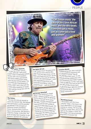 june 2013 39
people
june 2013 39
“I call ‘fusion music’ the
spice of life.I love African
music and the Afro beats.
I love this spicy music,
just as I love spicy food
and women!”
Indian Textures
“It was my maiden concert
in India, although I had visited
before. India is a spiritually evolved
country with a lot of kindness.
The visual imagery and textures
were my first impressions when
I’d visited the country earlier! This
time, I couldn’t stop gorging on
Indian food. I fell in love with the
south Indian breakfast of masala
dosa and the mango lassi was my
favourite!”
Creative Bonds
“Collaborating with other musicians
is a very gratifying experience and
the feeling is mutual. They all
want to share their music. It’s the
complementing collaboration and
not competition that makes it great.
I have no agenda, no fear. I just need
the right song. Once you’ve identified
it, you play with all your heart,
without any fears. With this emotion
and spiritual values, the sound is
always memorable.”
The Spice Of Life
“I call ‘fusion music’ the spice of life.
I love African music and the Afro
beats. I love this spicy music, just as
I love spicy food and women! At the
moment I am focusing on working
with Latin/Spanish musicians. I want
to be able to create music with
musicians from Persia, India, China,
Kuala Lumpur ... with the brothers
Plumbing Issues!
“The problem with the music
‘industry’ today is that there is too
much dependence on technology
and less on singing. The focus has
shifted to money, fame, zeros to the
right on the cheque. In short, the
technology is turning out plumbers
disguised as musicians!”
All Strings Attached
“When I was working on Shape
Shifter, I sang to my guitar. It is
more or less an album for personal
collection, though not so much for
the radio. Though many people
have pointed out that I have moved
away from what they identify to
be the typical ‘Santana sound’, the
process of writing this album was
natural for me and no departures.
I have been the maître d for the
vocals till now. Here, I became the
maître d for the instrument.”
The Sixties
“This was the time we wanted an
end to the Vietnam War. We believed
that world peace could be possible,
we believed in the principles of
Mahatma Gandhi and Mother
Teresa. Humanity took a quantum
leap in consciousness. We aspired to
create this change. Unlike then, the
youth of today have forgotten to ask
questions. Question the authority.”
“I call ‘fusion music’ the
spice of life.I love African
music and the Afro beats.
I love this spicy music,
just as I love spicy food
and women!”
 