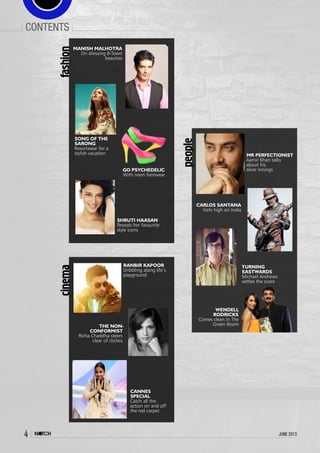 4 june 2013
contents
MR PERFECTIONIST
Aamir Khan talks
about his
silver innings
people
TURNING
EASTWARDS
Michael Andrews
settles the score
CARLOS SANTANA
Gets high on India
WENDELL
RODRICKS
Comes clean in The
Green Room
MANISH MALHOTRA
On dressing B-Town
beauties
SHRUTI HAASAN
Reveals her favourite
style icons
SONG OF THE
SARONG
Resortwear for a
stylish vacation
fashion
GO PSYCHEDELIC
With neon footwear
CANNES
SPECIAL
Catch all the
action on and off
the red carpet
RANBIR KAPOOR
Dribbling along life’s
playground
THE NON-
CONFORMIST
Richa Chaddha steers
clear of cliches
cinema
 