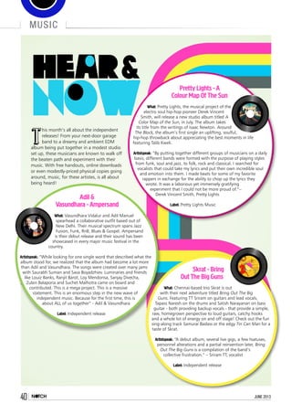 travel
40 june 201340 june 2013
Music
T
his month’s all about the independent
releases! From your next-door garage
band to a dreamy and ambient EDM
album being put together in a modest studio
set up, these musicians are known to walk off
the beaten path and experiment with their
music. With free handouts, online downloads
or even modestly-priced physical copies going
around, music, for these artistes, is all about
being heard!
Pretty Lights - A
Colour Map Of The Sun
What: Pretty Lights, the musical project of the
electro soul hip-hop pioneer Derek Vincent
Smith, will release a new studio album titled A
Color Map of the Sun, in July. The album takes
its title from the writings of Isaac Newton. Around
The Block, the album’s first single an uplifting, soulful,
hip-hop throwback about appreciating the best moments in life
featuring Talib Kweli.
Artistspeak: “By putting together different groups of musicians on a daily
basis, different bands were formed with the purpose of playing styles
from funk, soul and jazz, to folk, rock and classical. I searched for
vocalists that could take my lyrics and put their own incredible soul
and emotion into them. I made beats for some of my favorite
rappers in exchange for the ability to chop up the lyrics they
wrote. It was a laborious yet immensely gratifying
experiment that I could not be more proud of.”–
Derek Vincent Smith, Pretty Lights
Label: Pretty Lights Music
Adil &
Vasundhara - Ampersand
What: Vasundhara Vidalur and Adil Manuel
spearhead a collaborative outfit based out of
New Delhi. Their musical spectrum spans Jazz
Fusion, Funk, RnB, Blues & Gospel. Ampersand
is their debut release and their sound has been
showcased in every major music festival in the
country.
Artistspeak: “While looking for one single word that described what the
album stood for, we realized that the album had become a lot more
than Adil and Vasundhara. The songs were created over many jams
with Saurabh Suman and Sava Boyadzhiev. Luminaries and friends
like Louiz Banks, Ranjit Barot, Loy Mendonsa, Sanjay Divecha,
Zubin Balaporia and Suchet Malhotra came on board and
contributed. This is a mega project. This is a massive
statement. This is an enormous step in the new wave of
independent music. Because for the first time, this is
about ALL of us together” - Adil & Vasundhara
Label: Independent release
Skrat - Bring
Out The Big Guns
What: Chennai-based trio Skrat is out
with their next adventure titled Bring Out The Big
Guns. Featuring TT Sriram on guitars and lead vocals,
Tapass Naresh on the drums and Satish Narayanan on bass
guitar - both providing backup vocals - that provide a simple,
raw, homegrown perspective to loud guitars, catchy hooks
and a whole lot of energy on and off stage! Check out the fun
sing-along track Samurai Badass or the edgy Tin Can Man for a
taste of Skrat.
Artistspeak: “A debut album, several live gigs, a few hiatuses,
personnel alterations and a partial reinvention later, Bring
Out The Big Guns is a compilation of the band’s
collective frustration.” – Sriram TT, vocalist
Label: Independent release
 