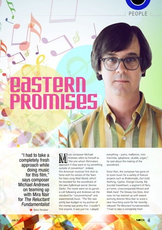 june 2013 41
people
41june 2013
Rohit Panikker
“I had to take a
completely fresh
approach while
doing music
for this film,”
says composer
Michael Andrews
on teaming up
with Mira Nair
for The Reluctant
Fundamentalist
M
usic composer Michael
Andrews refers to himself as
“the one whom filmmakers
approach if they want to try something
outside of convention”. Indeed,
this American musician first shot to
fame with his version of the Tears
For Fears song Mad World, which
he recorded for the soundtrack of
the Jake Gyllenhaal starrer Donnie
Darko. The movie went on to garner
a cult following and Andrews set the
standard for “unconventional” and
experimental music. “The film was
pretty low budget so my portion of
the money was pretty thin. I couldn’t
hire anyone, it was just me. I played
everything – piano, mellotron, mini
marimba, xylophone, ukulele, organ,”
he said about the making of the
soundtrack.
Since then, the composer has gone on
to score music for a variety of feature
projects such as Bridesmaids, Out Cold,
Nothing, Cypher, Orange County, My
Suicidal Sweetheart, a segment of Paris,
je t’aime, Unaccompanied Minors and
Walk Hard: The Dewey Cox Story. And
now, he has teamed up with award-
winning director Mira Nair to score a
near hour-long score for her recently-
released The Reluctant Fundamentalist.
“I had to take a completely fresh
 