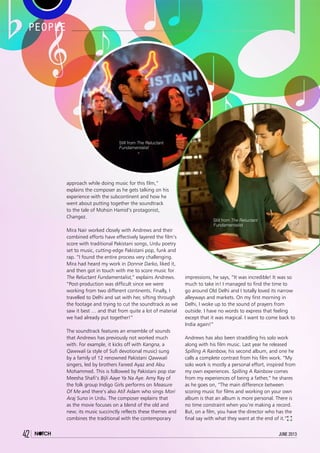 42 june 2013
approach while doing music for this film,”
explains the composer as he gets talking on his
experience with the subcontinent and how he
went about putting together the soundtrack
to the tale of Mohsin Hamid’s protagonist,
Changez.
Mira Nair worked closely with Andrews and their
combined efforts have effectively layered the film’s
score with traditional Pakistani songs, Urdu poetry
set to music, cutting-edge Pakistani pop, funk and
rap. “I found the entire process very challenging.
Mira had heard my work in Donnie Darko, liked it,
and then got in touch with me to score music for
The Reluctant Fundamentalist,” explains Andrews.
“Post-production was difficult since we were
working from two different continents. Finally, I
travelled to Delhi and sat with her, sifting through
the footage and trying to cut the soundtrack as we
saw it best … and that from quite a lot of material
we had already put together!”
The soundtrack features an ensemble of sounds
that Andrews has previously not worked much
with. For example, it kicks off with Kangna, a
Qawwali (a style of Sufi devotional music) sung
by a family of 12 renowned Pakistani Qawwali
singers, led by brothers Fareed Ayaz and Abu
Mohammed. This is followed by Pakistani pop star
Meesha Shafi’s Bijli Aaye Ya Na Aye. Amy Ray of
the folk group Indigo Girls performs on Measure
Of Me and there’s also Atif Aslam who sings Mori
Araj Suno in Urdu. The composer explains that
as the movie focuses on a blend of the old and
new; its music succinctly reflects these themes and
combines the traditional with the contemporary
to create the perfect soundtrack for the
film. “It was definitely an exploration.
Mira bounced a volley of thematic
information and ideas off me for over
three weeks,” he explains.
Perhaps the sights and sounds of the
Indian subcontinent helped inspire the
composer, especially since he found
the experience “magical”! On first
impressions, he says, “It was incredible! It was so
much to take in! I managed to find the time to
go around Old Delhi and I totally loved its narrow
alleyways and markets. On my first morning in
Delhi, I woke up to the sound of prayers from
outside. I have no words to express that feeling
except that it was magical. I want to come back to
India again!”
Andrews has also been straddling his solo work
along with his film music. Last year he released
Spilling A Rainbow, his second album, and one he
calls a complete contrast from his film work. “My
solo work is mostly a personal effort, inspired from
my own experiences. Spilling A Rainbow comes
from my experiences of being a father,” he shares
as he goes on, “The main difference between
scoring music for films and working on your own
album is that an album is more personal. There is
no time constraint when you’re making a record.
But, on a film, you have the director who has the
final say with what they want at the end of it.”
people
42 june 2013
Still from The Reluctant
Fundamentalist
Still from The Reluctant
Fundamentalist
 