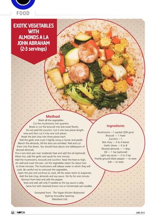 food
44 june 2013
Method
Wash all the vegetables.
Cut the mushrooms into quarters.
Break or cut the broccoli into bite-sized florets.
Do not peel the zucchini. Cut it into two pieces length-
wise and then cut it into one inch pieces.
Break the bok choy into three pieces each.
Peel the garlic and crush it lightly using a mortar and pestle.
Blanch the almonds, till the skins are wrinkled. Peel and cut
them into fine slivers. You should have about one tablespoon of
slivered almonds.
Put a non-stick pan over moderate heat and add the oil (optional).
When hot, add the garlic and sauté for one minute.
Add the mushrooms, broccoli and zucchini. Raise the heat to high,
stir well and cover the pan. Let the vegetables steam for about two
to three minutes. The mushrooms will release water in which they will
cook. Be careful not to overcook the vegetables.
Open the pan and continue to cook, till the water starts to evaporate.
Add the bok choy, almonds and soy sauce. Stir-fry for one minute.
Remove from heat and add the pepper.
Taste and add salt only if needed as the soy sauce is salty.
Serve hot with steamed brown rice or homemade oat noodles.
Excerpted from: The Vegan Kitchen Bollywood
Style by Anuradha Sawhney
(Westland Ltd)
Ingredients
Mushrooms —1 packet (200 gms)
Broccoli — 1 head
Zucchini —1
Bok choy — 3 to 4 leaves
Garlic cloves — 6 to 8
Slivered almonds — 1 tbsp
Oil — 1 tsp (optional)
Light soy sauce — 2 to 3 tsp
Freshly ground black pepper — to taste
Salt — to taste
EXOTIC VEGETABLES
WITH
ALMONDSA LA
JOHN ABRAHAM
(2-3 servings)
 