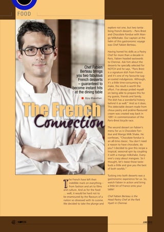 explore not one, but two tanta-
lising French desserts – Paris Brest
and Chocolate Fondue with Man-
go Milkshake. Our captain at the
helm of this gastronomic voyage
was Chef Fabien Berteau.
Having honed his skills as a Pastry
Chef for more than a decade in
Paris, Fabien headed eastwards
to Chennai. Ask him about the
desserts he specially selected for
NOTCH and he says, “Paris Brest
is a signature dish from France
and it’s one of my favourite sug-
ar-coated indulgences. Although,
it’s a little time-consuming to
make, the result is worth the
effort. I’ve always prided myself
on being able to prepare this for
my guests, friends and family.
The dish has a wonderful history
behind it as well.” And so it does.
This delectable dessert made from
choux pastry and praline-flavoured
cream was created way back in
1891 in commemoration of the
Paris-Brest bicycle race.
The second dessert on Fabien’s
menu for us is Chocolate Fon-
due and Mango Milk Shake. He
confesses, “Chocolate fondue is
an all-time classic. You don’t need
a reason to have chocolate, do
you? I decided to give this recipe a
tropical, seasonal spin by coupling
it with a mango milkshake. Every-
one’s crazy about mangoes. So I
thought, let’s tease those taste-
buds a little and give you the best
of both worlds.”
Tucking into both desserts was a
gastronomic experience for us. So,
watch Fabien in action and bring
a little bit of France onto your
table!
Chef Fabien Berteau is the
Head Pastry Chef at the Park
Hyatt in Chennai.
The French
t
he French have left their
indelible mark on everything –
from fashion and art to films
and culture. And as for the food
… well, it would be hard not to
be enamoured by the flavours of a
nation so obsessed with its cuisine.
We decided to take the plunge and
Chef Fabien
Berteau brings
you two fabulous
French desserts
– guaranteed to
become instant hits
at the dining table
Bijoy Bharathan
food
48 june 2013
 