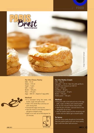(Serves 4-6 persons)
PARISPARIS
For the Choux Pastry
Milk – 75 ml
Water – 175 ml
Sugar – 7 gms
Salt –- 3 gms
Butter – 100 gms
Flour – 175 gms
Eggs – 300 ml – (Approx 5 egg yolks)
Method
•	In a saucepan bring the water, milk,
butter, sugar and salt to boil.
•	Fold in the sieved flour and dry out
over strong heat.
•	Incorporate eggs one by one.
•	Pipe the mixture onto baking paper in
doughnut shaped circles
•	Bake in an oven set at190 degrees for
25 minutes.
For the Pastry Cream
Milk – 500 ml
Egg yolks – 120 ml - Beat the yolks gently to
emulsify and measure out 300 ml
Sugar – 120 gms
Cornflour – 30 gms
Custard powder – 20 gms
Butter – 150 gms
Praline paste – 100 gms
Method
•	Bring the milk to the boil and mix in the egg
yolks, sugar, cornflour and custard powder.
•	Stir for two minutes till the mixture boils.
•	Add 50 gms of butter. Cool and store in the
refrigerator for an hour.
•	Add the praline paste and the remaining soft
butter and mix well to get a smooth batter.
To Serve:
Slice the choux pasty doughnuts horizontally.
Pipe the praline paste onto one choux pastry,
top it with the other half and serve.
Image:DwarakeshIyengar
food
49june 2013 TAP FOR VIDEO
 