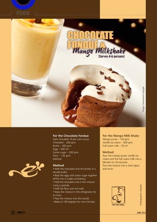 For the Chocolate Fondue
Dark chocolate 70 per cent cocoa
Chocolate – 260 gms
Butter – 300 gms
Eggs – 500 ml -
Castor sugar – 200 gms
Flour – 130 gms
Method
Method
•	Melt the chocolate and the butter in a
double boiler.
•	Beat the eggs and castor sugar together
till the mix is a pale consistency.
•	Add the chocolate into it this mixture
using a spatula.
•	Add the flour and mix well.
•	Keep the mixture in the refrigerator for
an hour.
•	Pipe the mixture into the mould.
•	Bake at 190 degrees for nine minutes.
For the Mango Milk Shake
Mango puree – 150 gms
Vanilla ice cream – 500 gms
Full cream milk – 50 ml
Method
Pour the mango puree, vanilla ice
cream and the full cream milk into a
blender for 30 seconds.
Pour the mixture into a short glass
and serve.
CHOCOLATE
FONDUE &
CHOCOLATE
FONDUE &
(Serves 4-6 persons)
Image:DwarakeshIyengar
Videographer:Subash
food
50 june 2013
TAP FOR VIDEO
 