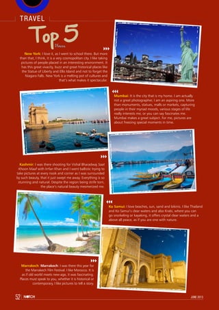 travel
52 june 2013
Top 5
New York: I love it, as I went to school there. But more
than that, I think, it is a very cosmopolitan city. I like taking
pictures of people placed in an interesting environment. It
has this great vivacity, buzz and great historical places like
the Statue of Liberty and Ellis Island and not to forget the
Niagara Falls. New York is a melting pot of cultures and
that’s what makes it spectacular.
Mumbai: It is the city that is my home. I am actually
not a great photographer, I am an aspiring one. More
than monuments, statues, malls or markets, capturing
people in their myriad moods, various stages of life
really interests me, or you can say fascinates me.
Mumbai makes a great subject. For me, pictures are
about freezing special moments in time.
Kashmir: I was there shooting for Vishal Bharadwaj Saat
Khoon Maaf with Irrfan Khan and I went ballistic trying to
take pictures at every nook and corner as I was surrounded
by such beauty, that it just swept me away. Everything is so
stunning and natural. Despite the region being strife torn,
the place’s natural beauty mesmerized me.
Ko Samui: I love beaches, sun, sand and bikinis. I like Thailand
and Ko Samui’s clear waters and also Krabi, where you can
go snorkeling or kayaking, it offers crystal clear waters and a
above all peace, as if you are one with nature.
Marrakech: Marrakech: I was there this year for
the Marrakech Film Festival. I like Morocco. It is
as if old world meets new-age, it was fascinating.
Places must speak to you, whether it is historical or
contemporary, I like pictures to tell a story.
Places
 