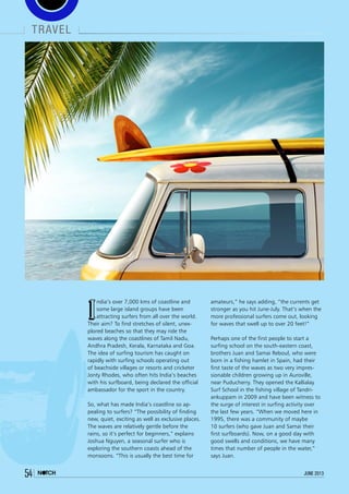 travel
54 june 2013
I
ndia’s over 7,000 kms of coastline and
some large island groups have been
attracting surfers from all over the world.
Their aim? To find stretches of silent, unex-
plored beaches so that they may ride the
waves along the coastlines of Tamil Nadu,
Andhra Pradesh, Kerala, Karnataka and Goa.
The idea of surfing tourism has caught on
rapidly with surfing schools operating out
of beachside villages or resorts and cricketer
Jonty Rhodes, who often hits India’s beaches
with his surfboard, being declared the official
ambassador for the sport in the country.
So, what has made India’s coastline so ap-
pealing to surfers? “The possibility of finding
new, quiet, exciting as well as exclusive places.
The waves are relatively gentle before the
rains, so it’s perfect for beginners,” explains
Joshua Nguyen, a seasonal surfer who is
exploring the southern coasts ahead of the
monsoons. “This is usually the best time for
amateurs,” he says adding, “the currents get
stronger as you hit June-July. That’s when the
more professional surfers come out, looking
for waves that swell up to over 20 feet!”
Perhaps one of the first people to start a
surfing school on the south-eastern coast,
brothers Juan and Samai Reboul, who were
born in a fishing hamlet in Spain, had their
first taste of the waves as two very impres-
sionable children growing up in Auroville,
near Puducherry. They opened the Kallialay
Surf School in the fishing village of Tandri-
ankuppam in 2009 and have been witness to
the surge of interest in surfing activity over
the last few years. “When we moved here in
1995, there was a community of maybe
10 surfers (who gave Juan and Samai their
first surfboards). Now, on a good day with
good swells and conditions, we have many
times that number of people in the water,”
says Juan.
 