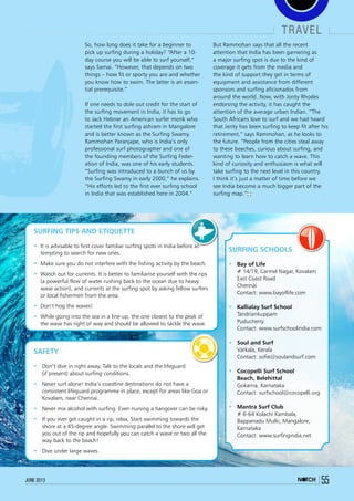 travel
55june 2013
So, how long does it take for a beginner to
pick up surfing during a holiday? “After a 10-
day course you will be able to surf yourself,”
says Samai. “However, that depends on two
things – how fit or sporty you are and whether
you know how to swim. The latter is an essen-
tial prerequisite.”
If one needs to dole out credit for the start of
the surfing movement in India, it has to go
to Jack Hebner an American surfer monk who
started the first surfing ashram in Mangalore
and is better known as the Surfing Swamy.
Rammohan Paranjape, who is India’s only
professional surf photographer and one of
the founding members of the Surfing Feder-
ation of India, was one of his early students.
“Surfing was introduced to a bunch of us by
the Surfing Swamy in early 2000,” he explains.
“His efforts led to the first ever surfing school
in India that was established here in 2004.”
But Rammohan says that all the recent
attention that India has been garnering as
a major surfing spot is due to the kind of
coverage it gets from the media and
the kind of support they get in terms of
equipment and assistance from different
sponsors and surfing aficionados from
around the world. Now, with Jonty Rhodes
endorsing the activity, it has caught the
attention of the average urban Indian. “The
South Africans love to surf and we had heard
that Jonty has been surfing to keep fit after his
retirement,” says Rammohan, as he looks to
the future. “People from the cities steal away
to these beaches, curious about surfing, and
wanting to learn how to catch a wave. This
kind of curiosity and enthusiasm is what will
take surfing to the next level in this country.
I think it’s just a matter of time before we
see India become a much bigger part of the
surfing map.”
Surfing Tips and Etiquette
•	 It is advisable to first cover familiar surfing spots in India before at-
tempting to search for new ones.
•	 Make sure you do not interfere with the fishing activity by the beach.
•	 Watch out for currents. It is better to familiarise yourself with the rips
(a powerful flow of water rushing back to the ocean due to heavy
wave action), and currents at the surfing spot by asking fellow surfers
or local fishermen from the area.
•	 Don’t hog the waves!
•	 While going into the sea in a line-up, the one closest to the peak of
the wave has right of way and should be allowed to tackle the wave.
Safety
•	 Don’t dive in right away. Talk to the locals and the lifeguard
(if present) about surfing conditions.
•	 Never surf alone! India’s coastline destinations do not have a
consistent lifeguard programme in place, except for areas like Goa or
Kovalam, near Chennai.
•	 Never mix alcohol with surfing. Even nursing a hangover can be risky.
•	 If you ever get caught in a rip, relax. Start swimming towards the
shore at a 45-degree angle. Swimming parallel to the shore will get
you out of the rip and hopefully you can catch a wave or two all the
way back to the beach!
•	 Dive under large waves.
Surfing Schools
•	 Bay of Life
	 # 14/19, Carmel Nagar, Kovalam
	 East Coast Road
	 Chennai
	 Contact: www.bayoflife.com
•	 Kallialay Surf School
	Tandriankuppam
	Puducherry
	 Contact: www.surfschoolindia.com
•	 Soul and Surf
	 Varkala, Kerala
	 Contact: sofie@soulandsurf.com
•	 Cocopelli Surf School
	 Beach, Belehittal
	 Gokarna, Karnataka
	 Contact: surfschool@cocopelli.org
•	 Mantra Surf Club
	 # 6-64 Kolachi Kambala,
Bappanadu Mulki, Mangalore,
Karnataka
	 Contact: www.surfingindia.net
 