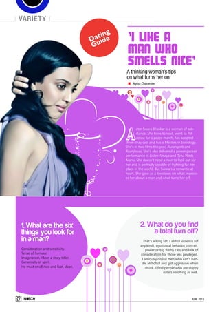 Dating
Guide 'I like a
man who
smells nice'
A thinking woman’s tips
on what turns her on
Arpita Chatterjee
A
ctor Swara Bhaskar is a woman of sub-
stance. She loves to read, went to Pal-
estine for a peace march, has adopted
three stray cats and has a Masters in Sociology.
She’s in two films this year, Aurangzeb and
Raanjhnaa. She’s also delivered a power-packed
performance in Listen Amaya and Tanu Weds
Manu. She doesn’t need a man to look out for
her and is perfectly capable of fighting for her
place in the world. But Swara’s a romantic at
heart. She gave us a lowdown on what impress-
es her about a man and what turns her off.
2. What do you find
a total turn off?
That’s a long list. I abhor violence (of
any kind), egotistical behavior, conceit,
power or big flashy cars and lack of
consideration for those less privileged.
I seriously dislike men who can’t han-
dle alchohol and get aggressive when
drunk. I find people who are sloppy
eaters revolting as well.
1. What are the six
things you look for
in a man?
Consideration and sensitivity.
Sense of humour
Imagination. I love a story-teller.
Generosity of spirit.
He must smell nice and look clean.
variety
62 june 2013
 